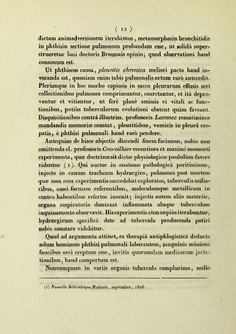 dictam animadversionem iterabimus , metamorphosin bronchitidis in phthisin sectione pulmonum probandam esse, ut solida super- strueretur basi doctoris Broussais opinio; quod observationi haud consonum est. Ut phthiseos causa, pleuritis chronica meliori pacto haud in- vocanda est, quoniam enim tabis pulmonalis ortum raro antecedit. Plerumque in hoc morbo copiosis in sacco pleurarum effusis seri collectionibus pulmones comprimuntur, coarctantur, et ita depra- vantur et vitiantur, ut fere plane amissis vi vitali ac func- tionibus, potius tuberculorum evolutioni obstent quam faveant. Disquisitionibus contrd illustriss. professoris Laennec remotissimae mandandis memoriae constat, pleuritidem, vomicis in pleura cre- patis, e phthisi pulmonali haud raro pendere. Antequam de hisce objectis discendi finem faciamus, nobis non omittenda cl. professoris Cruveilhier recentiora et maximi momenti experimenta, quae doctrinae sit dictae physiologicae paululum favere videntur ( i). Qui auctor in anatome pathologica peritissimus, injecto in canum tracheam hydrargiro, pulmones post mortem quae mox mox experimentis succedebat exploratos, tuberculis milia- ribus, casei formam referentibus, moleculamque metallicam in centro habentibus refertos invenit j injectis autem aliis materiis, organa respiratoria duntaxat inflammata absque tuberculoso inquinamento observavit. His experimentis cinn saepius iterabuntur, hydrargirum specifica dote ad tubercula producenda potiri nobis constare videbitur. Quod ad argumenta attinet, ex therapia antiphlogistica deducta solum hominem phthisi pulmonali laborantem, sanguinis missione faucibus orci ereptum esse, invitis quorumdam medicorum jacta- tionibus, haud compertum est. Nonnunquam in variis organis tubercula complurima, nullo (i) Nouvelle Bibliotlieque Midicale , septembre, 1826.