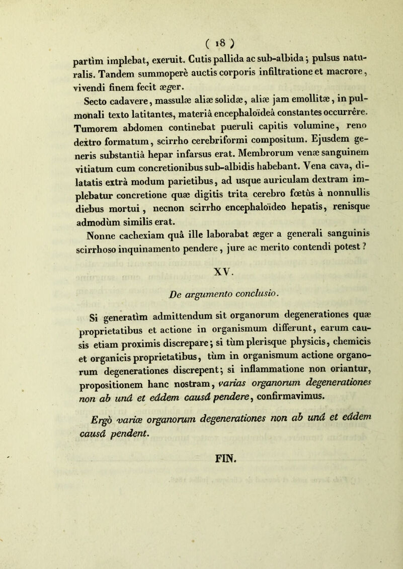 partim implebat, exeruit. Cutis pallida ac sub-albida •, pulsus natu- ralis. Tandem summopere auctis corporis infiltratione et maerore, vivendi finem fecit aeger. Secto cadavere, massulae aliae solidae, aliae jam emollitae, in pul- monali texto latitantes, materia encephaloidea constantes occurrere. Tumorem abdomen continebat pueruli capitis volumine, reno dextro formatum, scirrho cerebriformi compositum. Ejusdem ge- neris substantia hepar infarsus erat. Membrorum venae sanguinem vitiatum cum concretionibus sub-albidis habebant. Vena cava, di- latatis extra modum parietibus, ad usque auriculam dextram im- plebatur concretione quae digitis trita cerebro foetus a nonnullis diebus mortui, necnon scirrho encephaloideo hepatis, renisque admodum similis erat. Nonne cachexiam qua ille laborabat aeger a generali sanguinis scirrhoso inquinamento pendere, jure ac merito contendi potest ? XV. De argumento conclusio. Si generatim admittendum sit organorum degenerationes quae proprietatibus et actione in organismum differunt, earum cau- sis etiam proximis discrepare; si tumplerisque physicis, chemicis et organicis proprietatibus, tum in organismum actione organo- rum degenerationes discrepent j si inflammatione non oriantur, propositionem hanc nostram, varias organorum degenerationes non ab und et eadem causd pendere, confirmavimus. Ergo varice organorum degenerationes non ab una et eadem causd pendent. FIN.