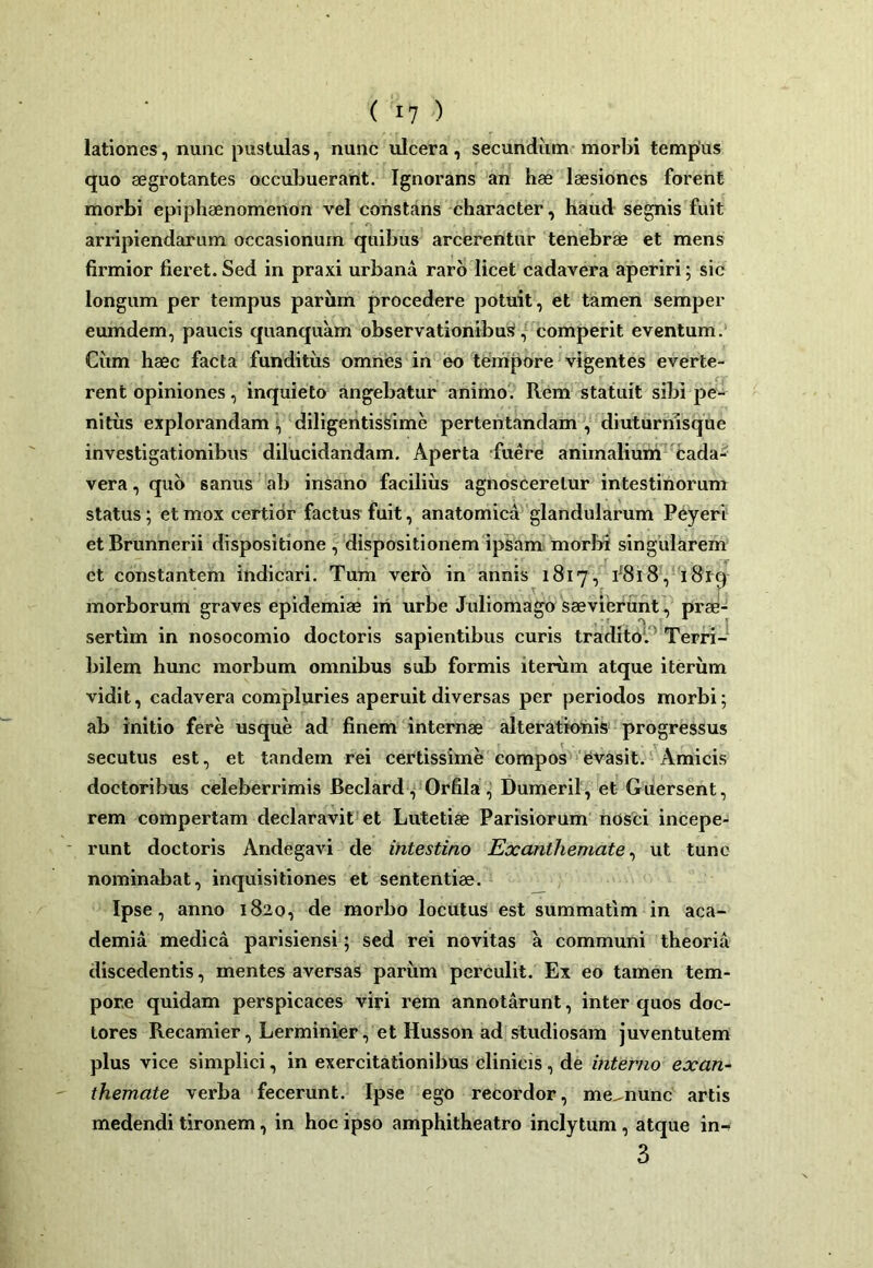 lationes, nunc pustulas, nunc ulcera, secundum morbi tempus quo aegrotantes occubuerant. Ignorans an hae laesiones forent morbi epiphaenomenon vel constans character, haud segnis fuit arripiendarum occasionum quibus arcerentur tenebrae et mens firmior fieret.Sed in praxi urbana raro licet cadavera aperiri; sic longum per tempus parum procedere potuit, et tamen semper eumdem, paucis quanquam observationibu!», comperit eventum. Cum haec facta funditus omnes in eo tempore vigentes everte- rent opiniones, inquieto angebatur animo. Rem statuit sibi pe- nitus explorandam ; diligentissime pertentandam , diuturmsque investigationibus dilucidandam. Aperta fuere animalium cada- vera , quo sanus ab insano facilius agnosceretur intestinorum status; et mox certior factus fuit, anatomica glandularum Pcyeri etBrunnerii dispositione, dispositionem ipsam morbi singularem et constantem indicari. Tum vero in annis 1817, f8i8, i8rq morborum graves epidemiae iri urbe Juliomagosaevierunt, prae- sertim in nosocomio doctoris sapientibus curis traditol^ Terri- bilem hunc morbum omnibus sub formis iterum atque iterum vidit, cadavera compluries aperuit diversas per periodos morbi; ab initio fere usque ad finem internae alteratioriis progressus secutus est, et tandem rei certissime compos 'Evasit. Amicis doctoribus celeberrimis Beclard, Orfila, Dumeril, et Guersent, rem compertam declaravit et Lutetiae Parisiorum nosci incepe- runt doctoris Andegavi de intestino Exanthemate^ ut tunc nominabat, inquisitiones et sententiae. Ipse, anno 1820, de morbo locutus est summatim in aca- demia medica parisiensi; sed rei novitas a communi theoria discedentis, mentes aversas pariim perculit. Ex eo tamen tem- pore quidam perspicaces viri rem annotarunt, inter quos doc- tores Recamier, Lerminier, et Husson ad studiosam juventutem plus vice simplici, in exercitationibus clinicis, de interno exan- themate verba fecerunt. Ipse ego recordor, me^nunc artis medendi tironem, in hoc ipso amphitheatro inclytum, atque in-» 3