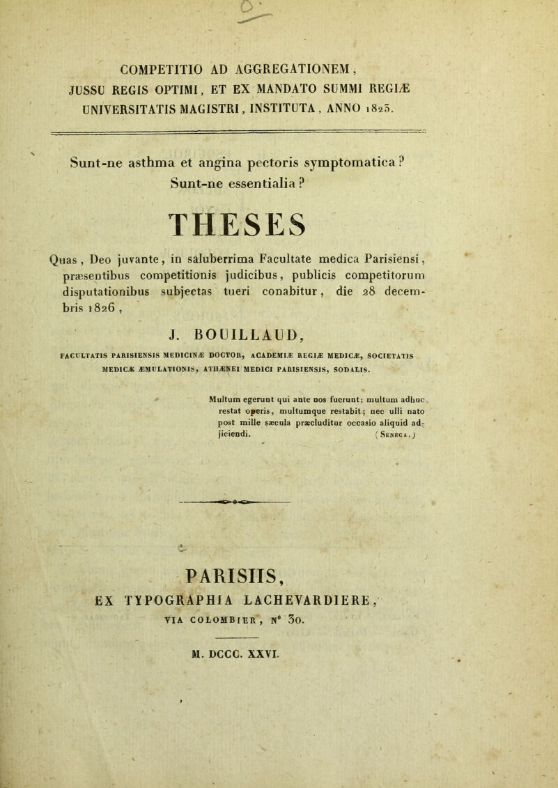 COMPETITIO AD AGGREGATIONEM, JUSSU REGIS OPTIMI, ET EX MANDATO SUMMI REGIAE UNIVERSITATIS MAGISTRI, INSTITUTA, ANNO i8a3. Sunt-ne asthma et angina pectoris symptomatica ? Sunt-ne essentialia? THESES Quas , Deo juvante, in saluberrima Facultate medica Parisiensi, praesentibus competitionis judicibus, publicis competitorum disputationibus subjectas tueri conabitur, die 28 decem- bris 1826 , J. BOUILLAUD, FACULTATIS PARISIENSIS MEDICINA! DOCTOR, ACADEMIA: REGIA MEDICA, SOCIETATIS MEDICA AMULATIONIS, ATHANEI MEDICI PARISIENSIS, SODALIS. Multum egerunt qui ante nos fuerunt; multum adhuc restat operis, multumque restabit; nec ulli nato post mille saecula praecluditur occasio aliquid ad- jiciendi. ( Seneca.J PARISIIS, EX TYPOGRAPHIA LACHEVARDIERE, VIA COLOMBIUR , N# 3o. M. DCCC. XXVI.