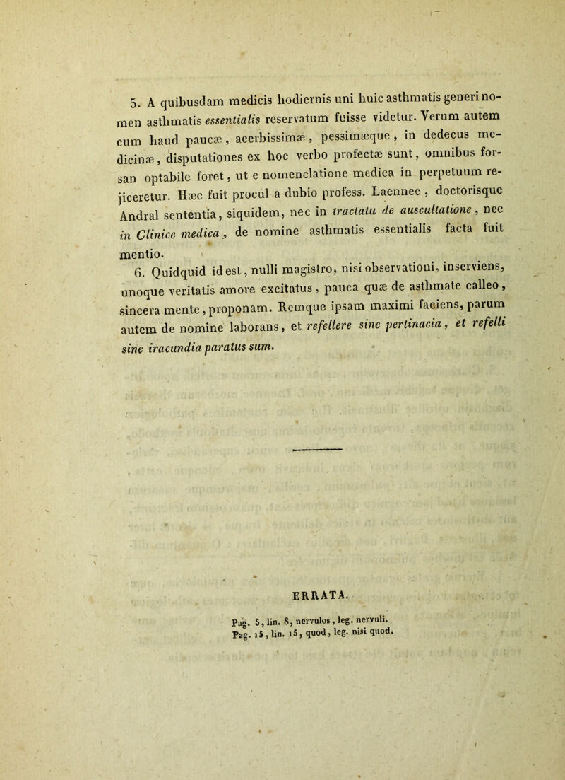 5. A quibusdam medicis hodiernis uni huic asthmatis generi no- men asthmatis essentialis reservatum fuisse videtur. Aerum autem cum haud paucae, acerbissimae , pessimaeque , in dedecus me- dicinae, disputationes ex hoc verbo profectae sunt, omnibus for- san optabile foret, ut e nomenclatione medica in perpetuum re- jiceretur. Haec fuit procul a dubio profess. Laennec , doctorisque Andral sententia, siquidem, nec in tractatu de auscultatione, nec in Clinice medica, de nomine asthmatis essentialis facta fuit mentio. 6. Quidquid id est, nulli magistro, nisi observationi, inserviens, unoque veritatis amore excitatus, pauca quae de asthmate calleo , sincera mente, proponam. Remque ipsam maximi faciens, parum autem de nomine laborans, et refellere sine pertinacia, et refelli sine iracundia paratus sum. errata. Pag. 5, lin. S, nervulos, leg. nervuli. Pag. ii, lin. i5, quod, leg. nisi quod.