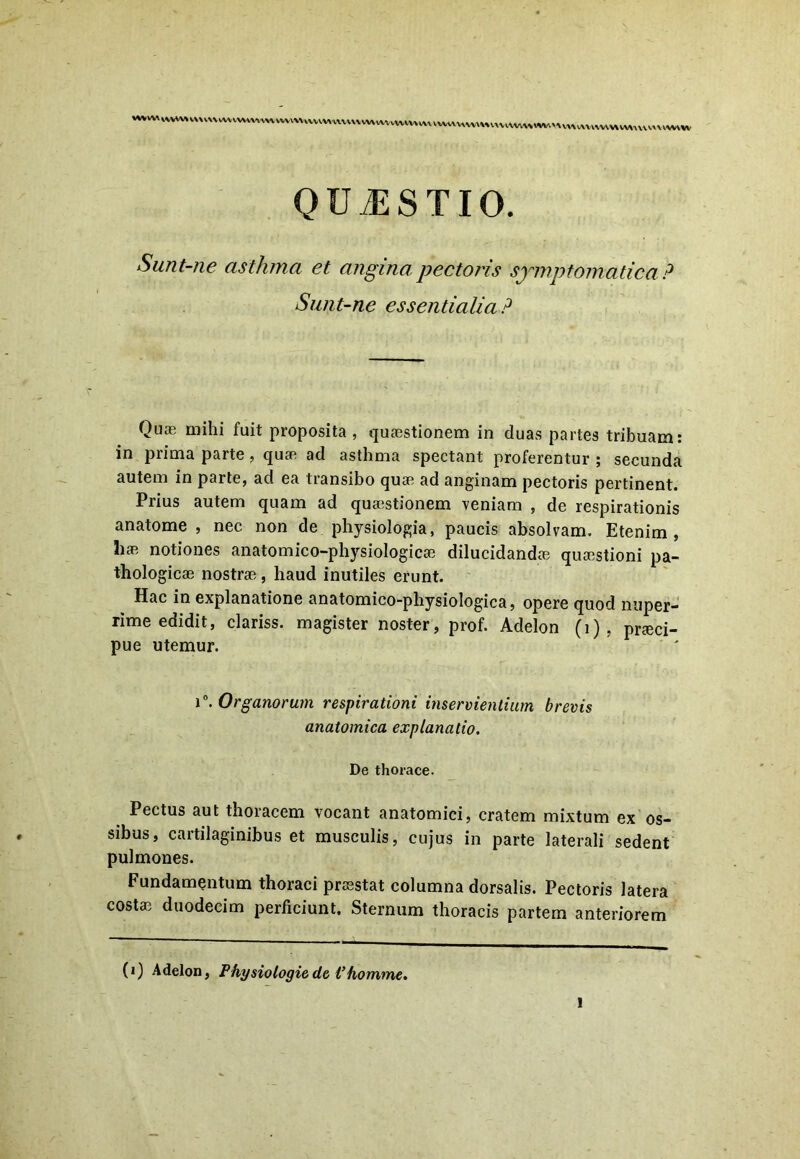 QUAESTIO. Sunt-ne asthma et angina pectoris symptomatica ? Sunt-ne essentialia? Quoe mihi fuit proposita, quaestionem in duas partes tribuam: in prima parte, quae ad asthma spectant proferentur ; secunda autem in parte, ad ea transibo quae ad anginam pectoris pertinent. Prius autem quam ad quaestionem veniam , de respirationis anatome , nec non de physiologia, paucis absolvam. Etenim, hae notiones anatomico-physiologicae dilucidandae quaestioni pa- thologicae nostrae, haud inutiles erunt. Hac in explanatione anatomico-physiologica, opere quod nuper- rime edidit, clariss. magister noster, prof. Adelon (i) , praeci- pue utemur. i°. Organorum respirationi inservientium brevis anatomica explanatio. De thorace. Pectus aut thoracem vocant anatomici, cratem mixtum ex os- sibus, cartilaginibus et musculis, cujus in parte laterali sedent pulmones. Fundamentum thoraci praestat columna dorsalis. Pectoris latera costae duodecim perficiunt. Sternum thoracis partem anteriorem (i) Adelon, Physiologiede Vhomme.