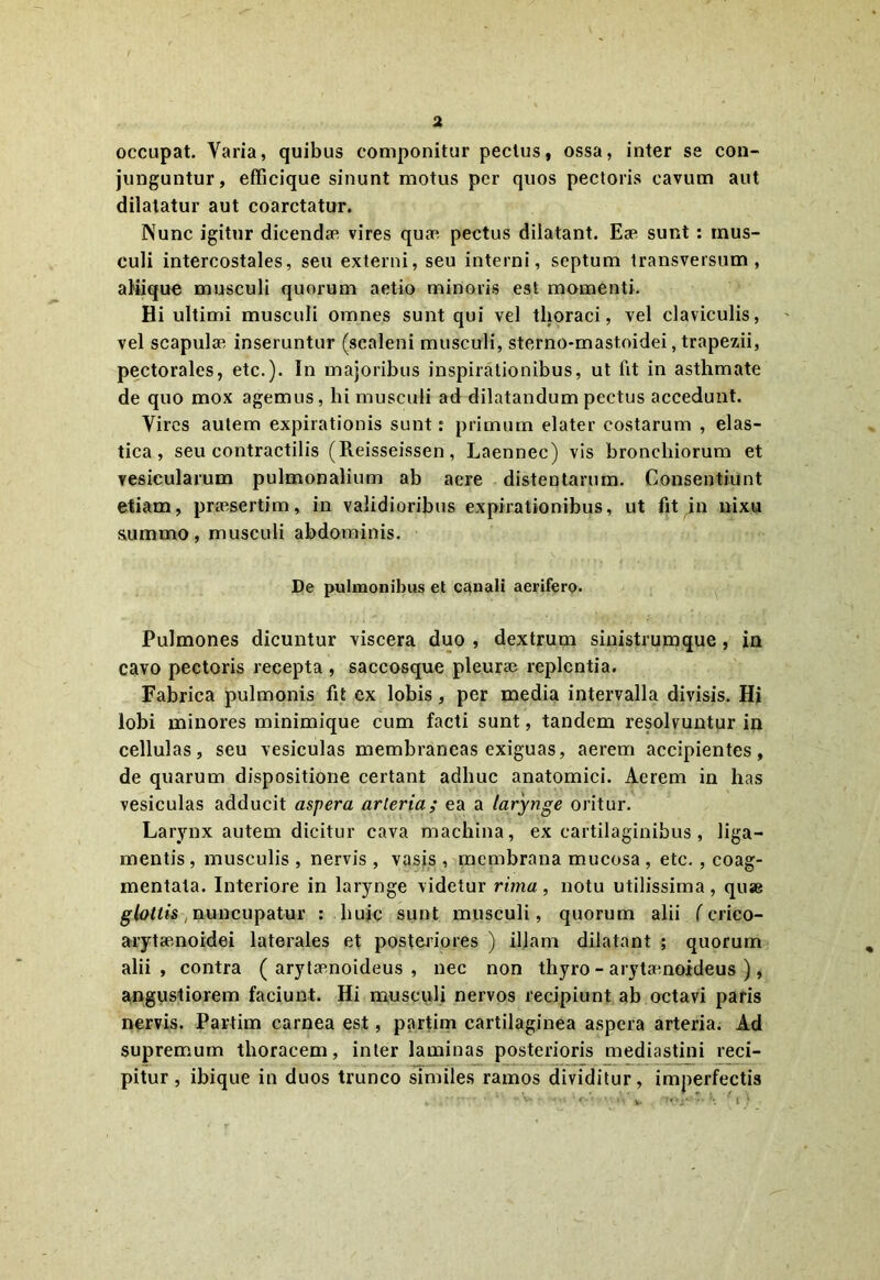 occupat. Varia, quibus componitur pectus, ossa, inter se con- junguntur, efficique sinunt motus per quos pectoris cavum aut dilatatur aut coarctatur. Nunc igitur dicendae vires quae pectus dilatant. Eae sunt : mus- culi intercostales, seu externi, seu interni, septum transversum, aliique musculi quorum aetio minoris est momenti. Hi ultimi musculi omnes sunt qui vel thoraci, vel claviculis, vel scapulae inseruntur (scaleni musculi, sterno-mastoidei, trapezii, pectorales, etc.). In majoribus inspirationibus, ut fit in asthmate de quo mox agemus, hi musculi ad dilatandum pectus accedunt. Vires autem expirationis sunt: primum elater costarum , elas- tica, seu contractilis (Reisseissen, Laennec) vis bronchiorum et vesicularum pulmonalium ab aere distentarum. Consentiunt etiam, praesertim, in validioribus expirationibus, ut fit in nixu summo, musculi abdominis. De pulmonibus et canali aerifero. Pulmones dicuntur viscera duo , dextrum sinistrumque , in cavo pectoris recepta , saccosque pleura? replentia. Fabrica pulmonis fit ex lobis, per media intervalla divisis. Hi lobi minores minimique cum facti sunt, tandem resolvuntur in cellulas, seu vesiculas membraneas exiguas, aerem accipientes, de quarum dispositione certant adhuc anatomici. Aerem in has vesiculas adducit aspera arteria; ea a larynge oritur. Larynx autem dicitur cava machina, ex cartilaginibus, liga- mentis, musculis , nervis , vasis , membrana mucosa , etc. , coag- mentata. Interiore in larynge videtur rima, notu utilissima, quse glottis, nuncupatur : huic sunt musculi, quorum alii (crico- arytenoidei laterales et posteriores ) iljam dilatant ; quorum alii, contra ( arytoenoideus , nec non thyro - arytenoideus ), angustiorem faciunt. Hi musculi nervos recipiunt ab octavi paris nervis. Partim carnea est, partim cartilaginea aspera arteria. Ad supremum thoracem, inter laminas posterioris mediastini reci- pitur, ibique in duos trunco similes ramos dividitur, imperfectis