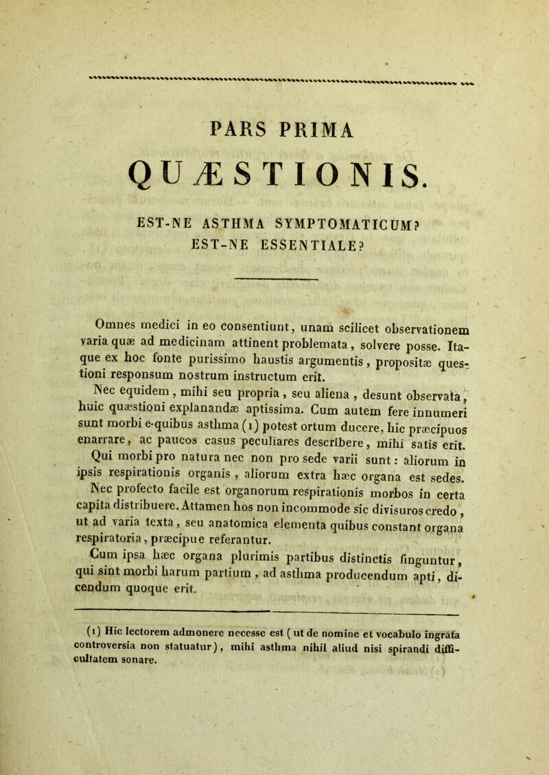 *''*''*• *'*'*»*'*'* \s±-% « PARS PRIMA QUESTIONIS. EST-NE ASTHMA SYMPTOMATICUM? EST-NE ESSENTIALE? Omnes medici in eo consentiunt, unam scilicet observationem varia quae ad medicinam attinent problemata , solvere posse. Ita- que ex hoc fonte purissimo haustis argumentis, propositae ques-. tioni responsum nostrum instructum erit. Nec equidem , mihi seu propria , seu aliena , desunt observata, huic quaestioni explanandae aptissima. Cum autem fere innumeri sunt morbi e-quibus asthma (i) potest ortum ducere, hic praecipuos enarrare, ac paucos casus peculiares describere, mihi satis erit. Qui morbi pro natura nec non prosede varii sunt: aliorum in ipsis respirationis organis , aliorum extra haec organa est sedes. Nec profecto facile est organorum respirationis morbos in certa capita distribuere. Attamen hos non incommode sic divisuros credo , ut ad varia texta , seu anatomica elementa quibus constant organa respiratoria, praecipue referantur. Cum ipsa haec organa plurimis partibus distinctis finguntur, qui sint morbi harum partium , ad asthma producendum apti, di- cendum quoque erit. (i) Hic lectorem admonere necessc est ( ut de nomine et vocabulo ingrata controversia non statuatur), mihi asthma nihil aliud nisi spirandi diffi- cultatem sonare.