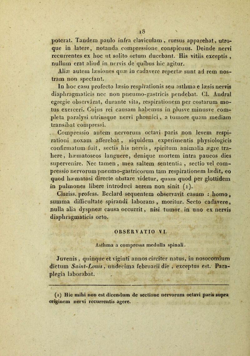 poterat. Tandem paulo infra claviculam, rursus apparebat, utro- que in latere, notanda compressione conspicuus. Deinde nervi recurrentes ex hoc ut solito ortum ducebant. His vitiis exceptis , nullum erat aliud in nervis de quibus hic agitur. Aliae autem laesiones quae in cadavere repertae sunt ad rem nos- tram non spectant. In hoc casu profecto laesio respirationis seu asthma e laesis nervis diaphragmaticis nec non pneumo-gastricis pendebat. Cl. Andral egregie observarat, durante vita, respirationem per costarum mo- tus exerceri. Cujus rei causam habemus in plusve minusve com- pleta paralysi utriusque nervi phrenici, a tumore quam mediam transibat compressi. Compressio autem nervorum octavi paris non levem respi- rationi noxam afferebat , siquidem experimentis physiologicis confirmatum fuit, sectis his nervis, spiritum animalia aegre tra- here, haematoseos languere, denique mortem intra paucos dies supervenire. Nec tamen, mea saltem sententia , sectio vel com- pressio nervorum pneumo-gastricorum tam respirationem laedit, eo quod haematosi directe obstare videtur, quam quod per glottidem in pulmones libere introduci aerem non sinit (i). Clariss. profess. Beclard sequentem observavit casum : homo, summa difficultate spirandi laborans, moritur. Secto cadavere, nulla alia dyspneae causa occurrit, nisi tumor in uno ex nervis diaphragmaticis orto. OBSERVATIO VI. Asthma a compressa medulla spinali. Juvenis , quinque et vigiuti annos circiter natus, in nosocomium dictum Saint-Louis, uudecima februarii die , exceptus est. Para- plegia laborabat. (i) Hic mihi non est dicendum de sectione nervorum octavi paris supra originem nervi recurrentis agere.