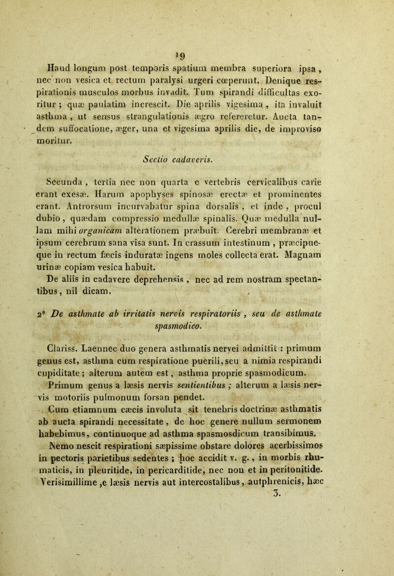 >9 Haud longum post temporis spatium membra superiora ipsa, nec non vesica et rectum paralysi urgeri coeperunt. Denique res- pirationis musculos morbus invadit. Tum spirandi difficultas exo- ritur ; quae paulatim increscit. Die aprilis vigesima, ita invaluit asthma , ut sensus strangulationis regro relereretur. Aucta tan- dem suffocatione, aeger, una et vigesima aprilis die, de improviso moritur. Sectio cadaveris. Secunda , tertia nec non quarta e vertebris cervicalibus carie erant exesae. Harum apophyses spinosae erectae et prominentes erant. Antrorsum incurvabatur spina dorsalis , et inde , procul dubio, quaedam compressio medullae spinalis. Quae medulla nul- lam mihi organicam alterationem praebuit. Cerebri membranae et ipsum cerebrum sana visa sunt. In crassum intestinum , praecipue- que in rectum faecis induratae ingens moles collecta erat. Magnam urinae copiam vesica habuit. De aliis in cadavere deprehensis , nec ad rem nostram spectan- tibus, nil dicam. 2° De asthmate ab irritatis nervis respiratoriis , seu de asthmate spasmodico. Clariss. Laennec duo genera asthmatis nervei admittit : primum genus est, asthma cum respiratione puerili, seu a nimia respirandi cupiditate; alterum autem est, asthma proprie spasmodicum. Primum genus a laesis nervis sentientibus ; alterum a laesis ner- vis motoriis pulmonum forsan pendet. Cum etiamnum caecis involuta sit tenebris doctrinae asthmatis ab aucta spirandi necessitate, de hoc genere nullum sermonem habebimus, continuoque ad asthma spasmosdicum transibimus. Nemo nescit respirationi saepissime obstare dolores acerbissimos in pectoris parietibus sedentes ; hoc accidit v. g., in morbis rhu- matieis, in pleuritide, in pericarditide, nec non et in peritonitide. Verisimillime ,e laesis nervis aut intercostalibus, autphrenicis, haec 3.