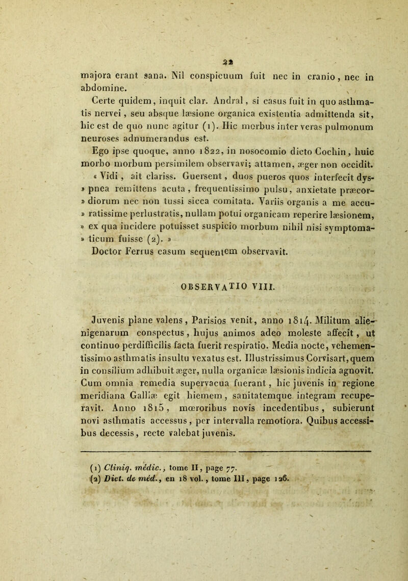 3* majora erant sana. Nil conspicuum fuit nec in cranio, nec in abdomine. Certe quidem, inquit clar. Andral, si casus fuit in quo asthma- tis nervei, seu absque laesione organica existentia admittenda sit , hic est de quo nunc agitur (i). Hic morbus inter veras pulmonum neuroses adnumerandus est. Ego ipse quoque, anno 1822, in nosocomio dicto Cocliin, huic morbo morbum persimilem observavi; attamen, aeger non occidit. « Vidi, ait clariss. Guersent, duos pueros quos interfecit dys- » pnea remittens acuta, frequentissime pulsu, anxietate praecor- » diorum nec non tussi sicca comitata. Variis organis a me accu- » ratissime perlustratis, nullam potui organicam reperire laesionem, » ex qua incidere potuisset suspicio morbum nihil nisi symptoma- » ticum fuisse (2). » Doctor Ferius casum sequentem observavit. OBSERVATIO vm. Juvenis plane valens, Parisios venit, anno 1814. Militum alie- nigenarum conspectus, hujus animos adeo moleste affecit , ut continuo perdifficilis facta fuerit respiratio. Media nocte, vehemen- tissimo asthmatis insultu vexatus est. Illustrissimus Corvisart,quem in consilium adhibuit aeger, nulla organicae laesionis indicia agnovit. Cum omnia remedia supervacua fuerant, hic juvenis in regione meridiana Galliae egit hiemem , sanitatemque integram recupe- ravit. Anno 1815 , moeroribus novis incedentibus, subierunt novi asthmatis accessus, per intervalla remotiora. Quibus accessi- bus decessis, recte valebat juvenis. (1) Cliniq. miclic., tome II, page 77. (a) hiet, de mtd., en 18 vol., tome III, page 126.