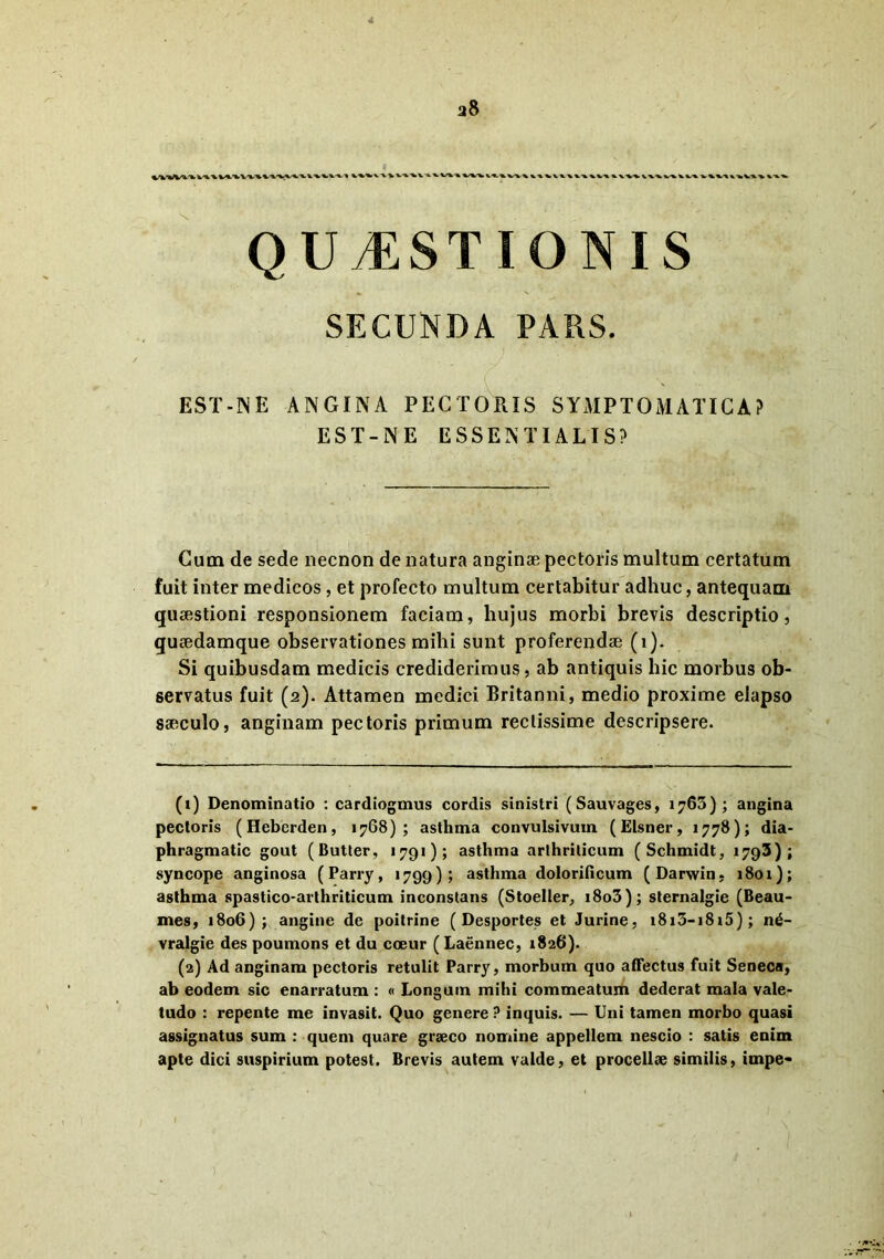 a8 QUAESTIONIS SECUNDA PARS. EST-IN E ANGINA PECTORIS SYMPTOMATICA? EST-NE ESSENTIALIS? Cum de sede necnon de natura anginae pectoris multum certatum fuit inter medicos, et profecto multum certabitur adhuc, antequam quaestioni responsionem faciam, hujus morbi brevis descriptio, guaedamque observationes mihi sunt proferendae (i). Si quibusdam medicis crediderimus, ab antiquis hic morbus ob- servatus fuit (2). Attamen medici Britanni, medio proxime elapso saeculo, anginam pectoris primum rectissime descripsere. (1) Denominatio : cardiogmus cordis sinistri (Sauvages, 1763); angina pectoris (Heberden, 1768); asthma convulsivuin (Elsner, 1778); dia- phragmatic gout (Butter, 1791); asthma arthriticum (Schmidt, 1793); syncope anginosa (Parry, 1799); asthma dolorificum (Darwin, 1801); asthma spastico-arthriticum inconstans (Stoeller, i8o3); sternalgie (Beau- mes, 1806); angine de poitrine ( Desportes et Jurine, i8i3-i8i5); n£- vralgie des poumons et du coeur (Laennec, 1826). (2) Ad anginam pectoris retulit Parry, morbum quo affectus fuit Seneca, ab eodem sic enarratum : « Longum mihi commeatum dederat mala vale- tudo : repente me invasit. Quo genere ? inquis. — Uni tamen morbo quasi assignatus sum : quem quare graeco nomine appellem nescio : satis enim apte dici suspirium potest. Brevis autem valde, et procellae similis, impe*