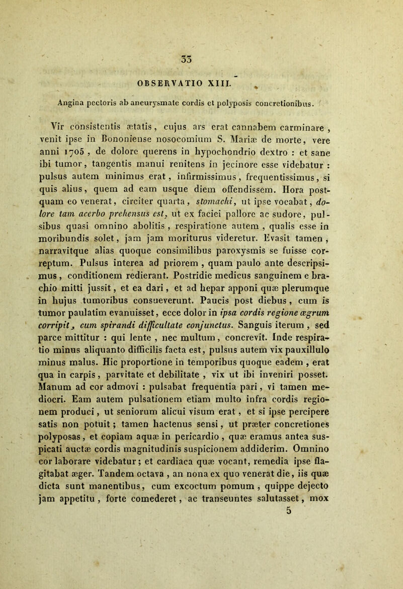 OBSERVATIO XIII. Angina pectoris ab aneurysmate cordis et polyposis concretionibus. Vir consistentis aetatis , cujus ars erat cannabem carminare , venit ipse in Bononiense nosocomium S. Mariae de morte, vere anni 1705 , de dolore querens in hypochondrio dextro : et sane ibi tumor, tangentis manui renitens in jecinore esse videbatur : pulsus autem minimus erat, infirmissimus, frequentissimus, si quis alius, quem ad eam usque diem offendissem. Hora post- quam eo venerat, circiter quarta, stomachi, ut ipse vocabat, do- lore tam acerbo prehensus est, ut ex faciei pallore ac sudore, pul- sibus quasi omnino abolitis , respiratione autem , qualis esse in moribundis solet, jam jam moriturus videretur. Evasit tamen, narravitque alias quoque consimilibus paroxysmis se fuisse cor- reptum. Pulsus interea ad priorem , quam paulo ante descripsi- mus , conditionem redierant. Postridie medicus sanguinem e bra- chio mitti jussit, et ea dari, et ad hepar apponi quae plerumque in hujus tumoribus consueverunt. Paucis post diebus , cum is tumor paulatim evanuisset, ecce dolor in ipsa cordis regione cegrum corripit^ cum spirandi difficultate conjunctus. Sanguis iterum , sed parce mittitur : qui lente , nec multum, concrevit. Inde respira- tio minus aliquanto difficilis facta est, pulsus autem vix pauxillulo minus malus. Hic proportione in temporibus quoque eadem , erat qua in carpis, parvitate et debilitate , vix ut ibi inveniri posset. Manum ad cor admovi : pulsabat frequentia pari, vi tamen me- diocri. Eam autem pulsationem etiam multo infra cordis regio- nem produci, ut seniorum alicui visum erat, et si ipse percipere satis non potuit; tamen hactenus sensi, ut praeter concretiones polyposas, et copiam aquae in pericardio , quae eramus antea sus- picati auctae cordis magnitudinis suspicionem addiderim. Omnino cor laborare videbatur; et cardiaca quae vocant, remedia ipse fla- gitabat aeger. Tandem octava , an nona ex quo venerat die, iis quae dicta sunt manentibus, cum excoctum pomum , quippe dejecto jam appetitu , forte comederet, ac transeuntes salutasset, mox 5