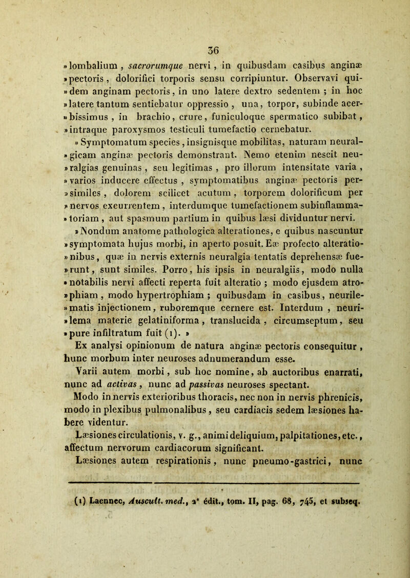 «lombalium, sacrorumque nervi, in quibusdam casibus anginae «pectoris, dolorifici torporis sensu corripiuntur. Observavi qui- »dem anginam pectoris, in uno latere dextro sedentem ; in hoc «latere tantum sentiebatur oppressio , una, torpor, subinde acer- «bissimus , in brachio, crure, funiculoque spermatico subibat, «intraque paroxysmos testiculi tumefactio cernebatur. » Symptomatum species , insignisque mobilitas, naturam neural- «gicam anginae pectoris demonstrant. Nemo etenim nescit neu- «ralgias genuinas , seu legitimas , pro illorum intensitate varia , »varios inducere effectus , symptomatibus anginae pectoris per- similes, dolorem scilicet acutum, torporem dolorificum per «nervos excurrentem, interdumque tumefactionem subinflamma- • toriam, aut spasmum partium in quibus laesi dividuntur nervi. «Nondum anatome pathologica alterationes, e quibus nascuntur «symptomata hujus morbi, in aperto posuit. Eoe profecto alteratio- » nibus, quae in nervis externis neuralgia tentatis deprehensae fue- «runt, sunt similes. Porro, his ipsis in neuralgiis, modo nulla • notabilis nervi affecti reperta fuit alteratio ; modo ejusdem atro- «phiam , modo hypertrophiam ; quibusdam in casibus, neurile- »matis injectionem, ruboremque cernere est. Interdum , neuri- «lema materie gelatiniforma , translucida, circumseptum, seu • pure infiltratum fuit (i). » Ex analysi opinionum de natura anginae pectoris consequitur , hunc morbum inter neuroses adnumerandum esse. Varii autem morbi, sub hoc nomine, ab auctoribus enarrati, nunc ad activas , nunc ad passivas neuroses spectant. Modo in nervis exterioribus thoracis, nec non in nervis phrenicis, modo in plexibus pulmonalibus , seu cardiacis sedem laesiones ha- bere videntur. Laesiones circulationis, v. g., animi deliquium, palpitationes, etc., affectum nervorum cardiacorum significant. Laesiones autem respirationis, nunc pneumo-gastrici, nunc (i) Laennec, Auscult. med.t a” £dit., tom. II, pag. 6$, ?45, et subseq.