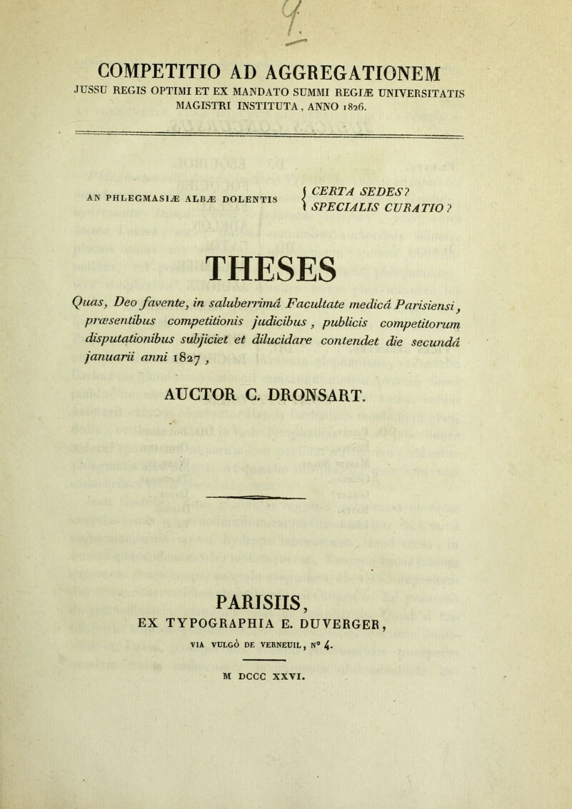 COMPETITIO AD AGGREGATIONEM JUSSU REGIS OPTIMI ET EX MANDATO SUMMI REGLE UNIVERSITATIS MAGISTRI INSTITUTA, ANNO 1826. AN PHLEGMASIjE ALBAS DOLENTIS i CERTA SEDES? \ SPECIALIS CURATIO? THESES Quas, Deo favente, in saluberrima Facultate medica Parisiensi, prcc sentibus competitionis judicibus, publicis competitorum disputationibus subjiciet et dilucidare contendet die secunda januarii anni 1827 , AUCTOR C. DRONSART. PARISIIS, EX TYPOGRAPHIA E. DUVERGEB, VIA VULGO DE VERNEUIL , N° 4- M DCCC XXVI.