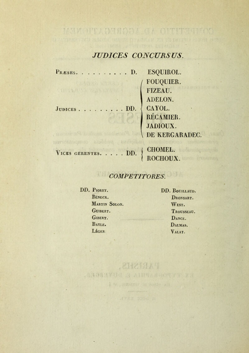 JUDICES CONCURSUS. Pr.«ses Judices Vices gerentes . D. ESQUIROL. 1FOUQUIER. FIZEAU. ADELON. CAYOL. RECAMIER. JADIOUX. DE KERGARADEC. DD CHOMEL. RQCHOUX. COMPETITORES. DD. PlORRY. Beneck. Martin Solon. Guibert. Girert. Bayle. Leger. DD. Bouillauu. Dronsart. West. Trousseau. Dance. Dalmas. Yalat.