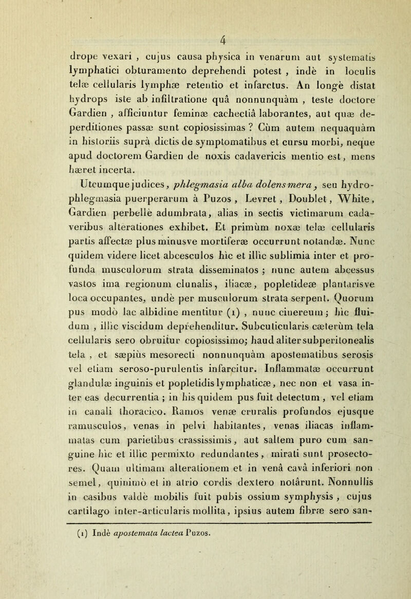 drope vexari , cujus causa physica in venarum aut systematis lymphatici obturamento deprehendi potest , inde in loculis telas cellularis lymphae retentio et infarctus. An longe distat hydrops iste ab infiltratione qua nonnunquam , teste doctore Gardien , afficiuntur feminae cacheclia laborantes, aut quae de- perditiones passae sunt copiosissimas ? Cum autem nequaquam in historiis supra dictis de symptomatibus et cursu morbi, neque apud doctorem Gardien de noxis cadavericis mentio est, mens hasret incerta. Utcumque judices, phlegmasia alba dolens mera seu hydro- phlegmasia puerperarum a Puzos , Levret , Doublet, White , Gardien perbelle adumbrata, alias in sectis victimarum cada- veribus alterationes exhibet. Et primum noxae telae cellularis partis affectae plusminusve mortiferae occurrunt notandae. Nunc quidem videre licet abcesculos hic et illic sublimia inter et pro- funda musculorum strata disseminatos ; nunc autem abcessus vastos ima regionum clunalis, iliacae, popletideae plantarisve loca occupantes, unde per musculorum strata serpent. Quorum pus modo lac albidine mentitur (i) , nunc cinereum ; hic flui- dum , illic viseidum deprehenditur. Subculicularis caeterum tela cellularis sero obruitur copiosissimo; haud aliter subperilonealis tela , et saepius mesorecti nonnunquam apostematibus serosis vel etiam seroso-purulentis infarcitur. Inflammatae occurrunt glandulae inguinis et poplelidislymphaticae, nec non et vasa in- ter eas decurrentia ; in his quidem pus fuit detectum , vel etiam in canali thoracico. Ramos venae cruralis profundos ejusque ramusculos, venas in pelvi habitantes, venas iliacas inflam- matas cum parietibus crassissimis, aut saltem puro cum san- guine hic et illic permixto redundantes, mirati sunt proseeto- res. Quam ultimam alteralionem et in vena cava inferiori non semel, quinimo et in atrio cordis dexlero notarunt. Nonnullis in casibus valde mobilis fuit pubis ossium symphysis , cujus carlilago inter-arlicularis mollita, ipsius autem fibrm sero san- (i) Inde apostemata lactea Puzos.