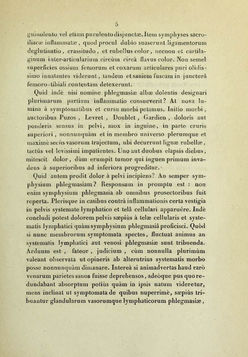 guinolento vel etiam purulentodisjunctae. Ilem symphyses sacro- iliacae inflammatae , quod procul dubio suaserunt ligamentorum deglutinatio , crassitudo, et rubellus color, necnon et cartila- ginum inter-articularium circum circa flavus color. Non semel superficies ossium femorum et coxarum articulares puri olidis- simo innatantes viderunt, tandem et saniem fuscam in junctura femoro-tibiali contentam detexerunt. Quid inde nisi nomine phlegmasiae albae dolentis designari plurimarum partium inflammatio consueverit? At nova lu- mina a symptomatibus et cursu morbi petamus. Initio morbi, auctoribus Puzos , Levret , Doublet , Gardien , doloris aut ponderis sensus in pelvi, mox in inguine, in parte cruris superiori, nonnunquam et in membro universo plerumque et maximeseciis vasorum trajectum, ubi decurrunt lignae rubellae, tactus vel levissimi impatientes. Uno aut duobus elapsis diebus, mitescit dolor, dum erumpit tumor qui inguen primum inva- dens a superioribus ad inferiora progreditur. • Quid autem prodit dolor a pelvi incipiens? An semper sym- physium phlegmasiam? Responsum in promptu est : non enim symphysium phlegmasia ab omnibus prosectoribus fuit reperta. Plerisque in casibus contra inflammationis certa vestigia in pelvis systemate lymphatico et tela cellulari apparuere. Inde concludi potest dolorem pelvis saepius a telae cellularis et syste- matis lymphatici quam symphysium phlegmasia proficisci. Quod si nunc membrorum symptomata spectes, fluctuat animus an systematis lymphatici aut venosi phlegmasiae sunt tribuenda. Arduum est , fateor , judicium , cum nonnulla plurimum valeant observata ut opineris ab alterutrius systematis morbo posse nonnunquam dimanare. Interea si animadvertas haud raro venarum parietes sanos fuisse deprehensos, adeoque pus quo re- dundabant absorptum potius quam in ipsis natum videretur, mens inclinat ut symptomata de quibus nuperrime, saepius tri- buantur glandularum vasorumque lymphaticorum phlegmasiae,