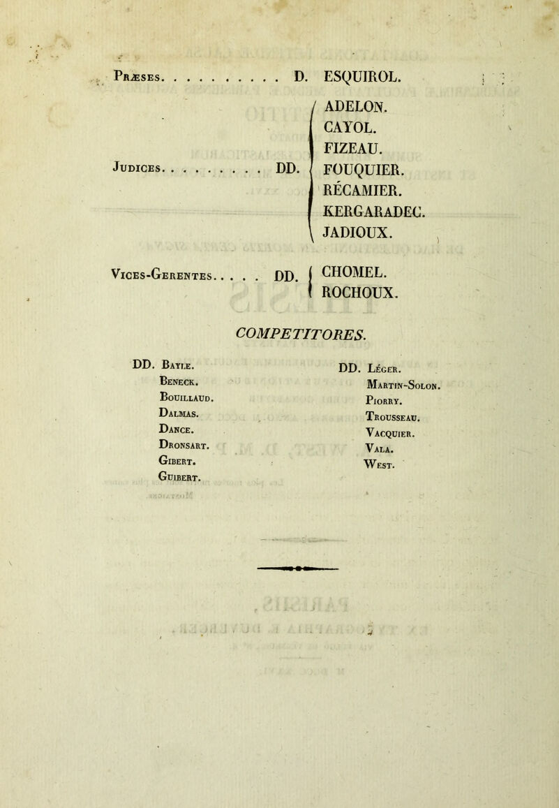 Praeses D. ESQUIROL. Judices DD. / ADELON. CAYOL. FIZEAU. FOUQUIER. RECAMIER. KERGARADEG. \ JADIOUX. Vices-Gerentes. £>D j CHOMEL. ROCHOUX. COMPE TITO RES. DD. Bayee. Beneck. Bouillaud. Dalmas. Dance. Dronsart. Gibert. Guibert. DD. Leger. Martin-Solon. PlORRY. Trousseau. Vacquier. Vala. West.