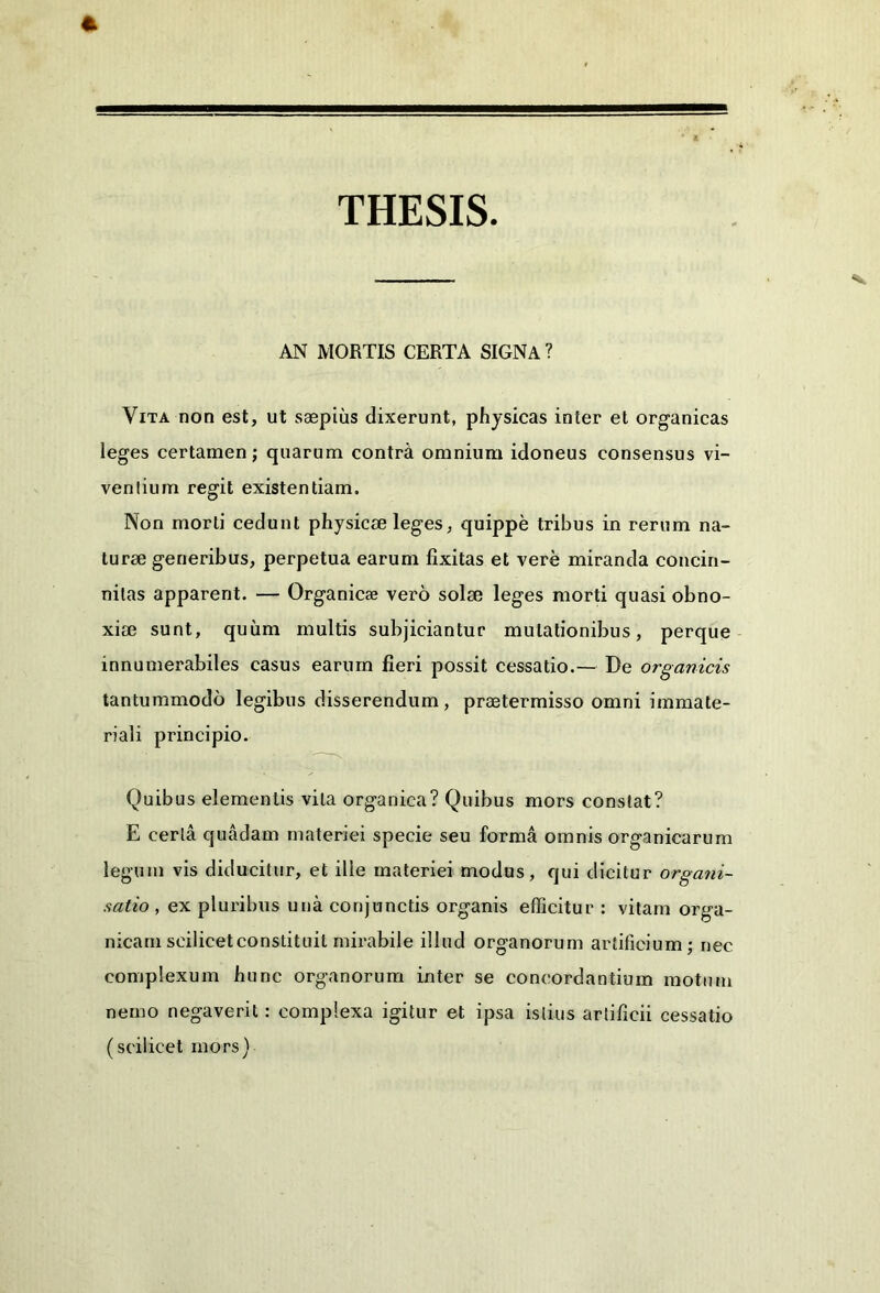 THESIS AN MORTIS CERTA SIGNA ? Vita non est, ut saepius dixerunt, physicas inter et organicas leges certamen; quarum contrii omnium idoneus consensus vi- venlium regit existentiam. Non morti cedunt physicae leges, quippe tribus in rerum na- turae generibus, perpetua earum fixitas et vere miranda concin- nitas apparent. — Organicae vero solae leges morti quasi obno- xiae sunt, quum multis subjiciantur mutationibus, perque innumerabiles casus earum fieri possit cessatio.— De organicis tantummodo legibus disserendum, praetermisso omni immate- riali principio. Quibus elementis vita organica? Quibus mors constat? E certa quadam materiei specie seu forma omnis organicarum legum vis diducitur, et ille materiei modus, qui dicitur organi- satio , ex pluribus una conjunctis organis efficitur : vitam orga- nicam scilicet constituit mirabile illud organorum artificium; nec complexum hunc organorum inter se concordantium motum nemo negaverit: complexa igitur et ipsa istius artificii cessatio (scilicet mors)