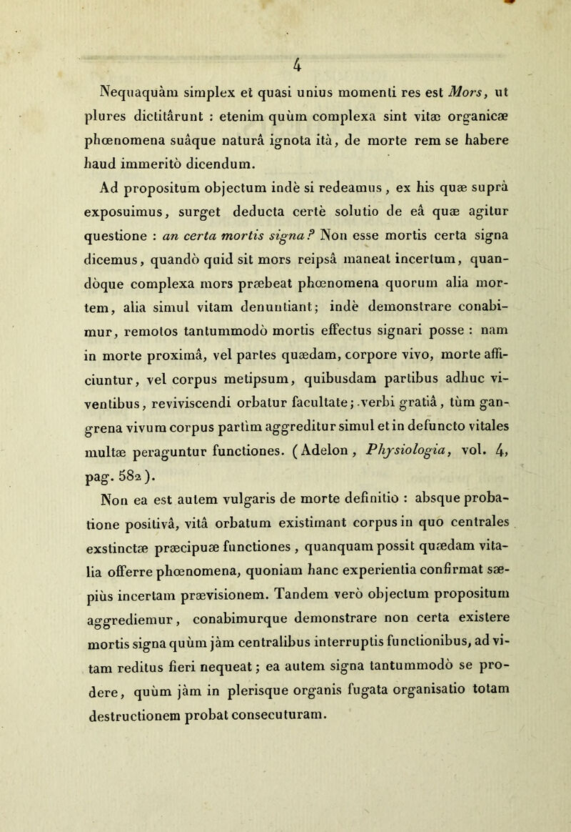 Nequaquam simplex et quasi unius momenti res est Mors, ut plures dictitarunt : etenim quinn complexa sint vitae organicae phcenomena suaque natura ignota ita, de morte rem se habere haud immerito dicendum. Ad propositum objectum inde si redeamus , ex his quae supra exposuimus, surget deducta certe solutio de ea quae agitur questione : an certa mortis signa ? Non esse mortis certa signa dicemus, quando quid sit mors reipsa maneat incertum, quan- doque complexa mors praebeat phaenomena quorum alia mor- tem, alia simul vitam denuntiant; inde demonstrare conabi- mur, remotos tantummodo mortis effectus signari posse : nam in morte proxima, vel partes quaedam, corpore vivo, morte affi- ciuntur, vel corpus metipsum, quibusdam partibus adhuc vi- ventibus, reviviscendi orbatur facultate; .verbi gratia, tum gan- grena vivum corpus partim aggreditur simul et in defuncto vitales multae peraguntur functiones. ( Adelon , Physiologia, vol. 4> pag. 58a). Non ea est autem vulgaris de morte definitio : absque proba- tione positiva, vita orbatum existimant corpus in quo centrales exstinctae praecipuae functiones , quanquam possit quaedam vita- lia offerre phoenomena, quoniam hanc experientia confirmat sae- pius incertam praevisionem. Tandem vero objectum propositum aggrediemur, conabimurque demonstrare non certa exislere mortis signa quum jam centralibus interruptis functionibus, ad vi- tam reditus fieri nequeat; ea autem signa tantummodo se pro- dere, quum jam in plerisque organis fugata organisatio totam destructionem probat consecuturam.