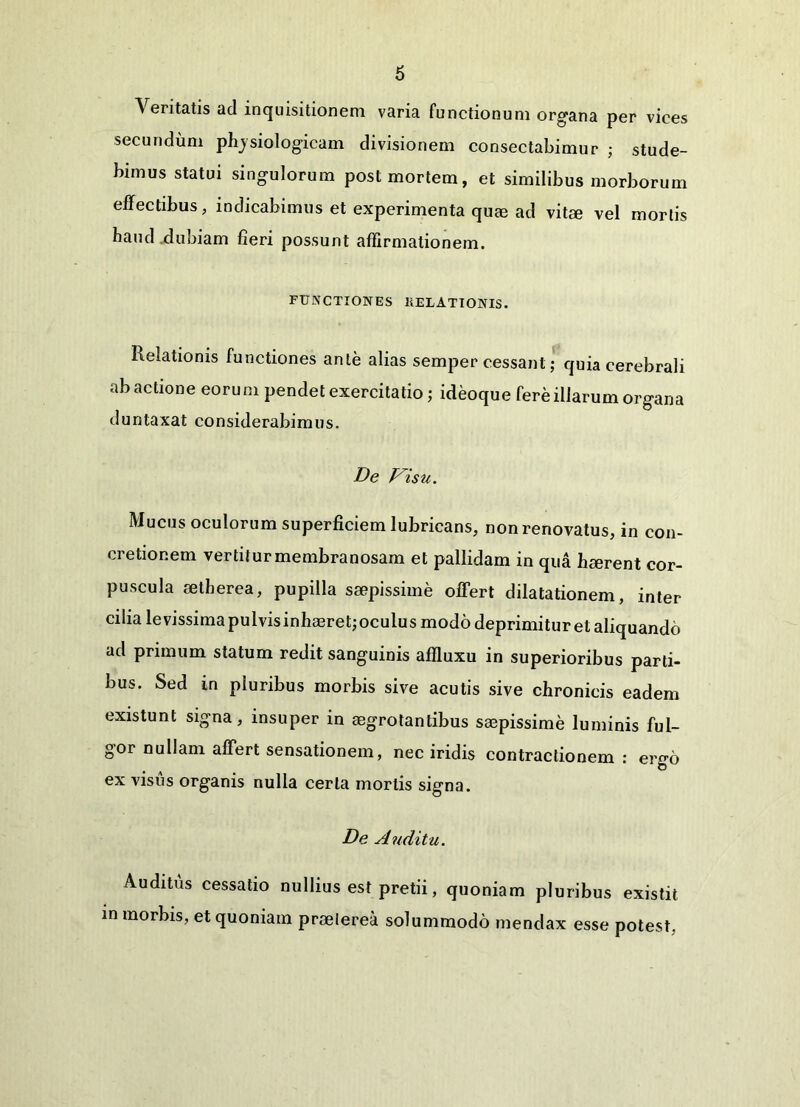 Ventatis ad inquisitionem varia functionum organa per vices secundum phjsiologicam divisionem consectabimur ; stude- bimus statui singulorum post mortem, et similibus morborum effectibus, indicabimus et experimenta qum ad vitee vel mortis haud.dubiam fieri possunt affirmationem. FUNCTIONES KELATIONIS. Relationis functiones ante alias semper cessant; quia cerebrali ab actione eorum pendet exercitatio ; ideoque fere illarum organa duntaxat considerabimus. De Visu. Mucus oculorum superficiem lubricans, non renovatus, in con- cretionem vertitur membranosam et pallidam in qua haerent cor- puscula setherea, pupilla saepissime offert dilatationem, inter cilia levissima pulvisinhaeret;oculus modo deprimitur et aliquando ad primum statum redit sanguinis affluxu in superioribus parti- bus. Sed in pluribus morbis sive acutis sive chronicis eadem existunt signa, insuper in aegrotantibus saepissime luminis ful- gor nullam affert sensationem, nec iridis contractionem : ergo ex visus organis nulla certa mortis signa. De Auditu. Auditus cessatio nullius est pretii, quoniam pluribus existit in morbis, et quoniam praeterea solummodo mendax esse potest.