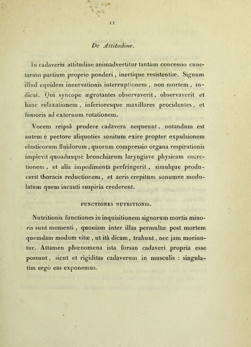 De Altitudine. In cadaveris atlitudine animadvertitur tantum concessio cnno- tari/in partium proprio ponderi, inertique resistentiae. Signum illud equidem innervationis interruptionem , non mortem , in- dicat. Qui syncope aegrotantes observaverit , observaverit et hanc relaxationem , inferioresque maxillares procidentes, et femoris ad externum rotationem. Vocem reipsa prodere cadavera nequeunt, notandum est autem e pectore aliquoties sonitum exire propter expulsionem elasticorum fluidorum , quorum compressio organa respirationis implevit quoadusque bronchiarum laryngisve physicam coarc- tionem , et alia impedimenta perfringerit , simulque produ- cerit thoracis reductionem, et aeris crepitum sonumve modu- latum quem incauti suspiria crederent. v. FUNCTIONES NUTRITIONIS. Nutritionis functiones in inquisitionem signorum mortis mino- ris sunt momenti , quoniam inter illas permultae post mortem quemdam modum vitae , ut ita dicam, trahunt, nec jam moriun- tur. Attamen phcenomena ista forsan cadaveri propria esse possunt, sicut et rigiditas cadaverum in musculis : singula- tim ergo eas exponemus.