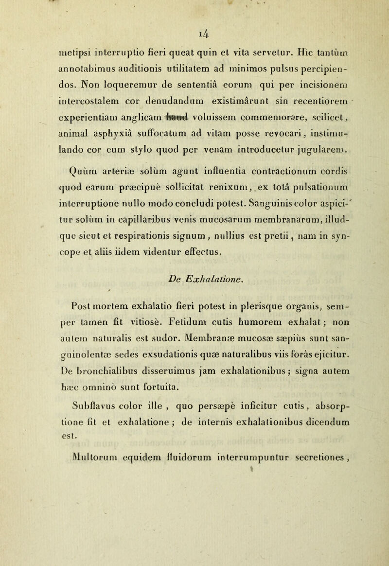 metipsi interruptio fieri queat quin et vita servetur. Hic tantum annotabimus auditionis utilitatem ad minimos pulsus percipien- dos. Non loqueremur de sententia eorum qui per incisionem intercostalem cor denudandum existimarunt sin recentiorem experientiam anglicam hami voluissem commemorare, scilicet, animal asphyxia suffocatum ad vitam posse revocari, instimu- lando cor cum stylo quod per venam introducetur jugularem. Quum arteriae solum ag’unt influentia contractionum cordis quod earum praecipue sollicitat renixum, ex tota pulsationum interruptione nullo modo concludi potest. Sanguinis color aspici- tur soliim in capillaribus venis mucosarum membranarum, illud- que sicut et respirationis signum, nullius est pretii, nam in syn- cope et aliis iidetn videntur effectus. De Exhalatione. a Post mortem exhalatio fieri potest in plerisque organis, sem- per tamen fit vitiose. Fetidum cutis humorem exhalat; non autem naturalis est sudor. Membranae mucosae saepius sunt san- guinolentae sedes exsudationis quae naturalibus viis foras ejicitur. De bronchialibus disseruimus jam exhalationibus; signa autem haec omnino sunt fortuita. Subflavus color ille, quo persaepe inficitur cutis, absorp- tione fit et exhalatione ; de internis exhalationibus dicendum est. Multorum equidem fluidorum interrumpuntur secretiones,