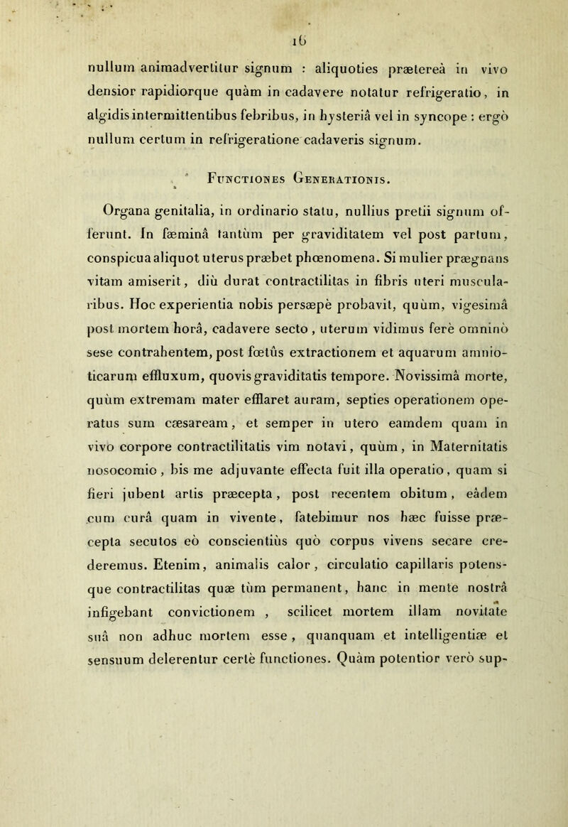 iG nullum animadvertitur signum : aliquoties praeterea in vivo densior rapidiorque quam in cadavere notatur refrigeratio, in algidis intermittentibus febribus, in hysteria vel in syncope : ergo nullum certum in refrigeratione cadaveris signum. Functiones Genekationis. Organa genitalia, in ordinario statu, nullius pretii signum of- ferunt. In faemina tantum per graviditatem vel post partum, conspicua aliquot uterus praebet phoenomena. Si mulier praegnans vitam amiserit, diu durat contractilitas in fibris uteri muscula- ribus. Hoc experientia nobis persaepe probavit, quum, vigesima post mortem hora, cadavere secto , uterum vidimus fere omnino sese contrahentem, post foetus extractionem et aquarum amnio- ticarum effluxum, quovis graviditatis tempore. Novissima morte, quum extremam mater efflaret auram, septies operationem ope- ratus sum csesaream, et semper in utero eamdem quam in vivo corpore contractilitatis vim notavi, quum, in Maternitatis nosocomio , bis me adjuvante effecta fuit illa operatio, quam si fieri jubent artis praecepta, post recentem obitum, eadem cum cura quam in vivente, fatebimur nos haec fuisse prae- cepta secutos eo conscientius quo corpus vivens secare cre- deremus. Etenim, animalis calor, circulatio capillaris potens- que contractilitas quae tiim permanent, hanc in mente nostra infigebant convictionem , scilicet mortem illam novitate sua non adhuc mortem esse, quanquam et intelligentiae et sensuum delerentur certe functiones. Quam potentior vero sup-