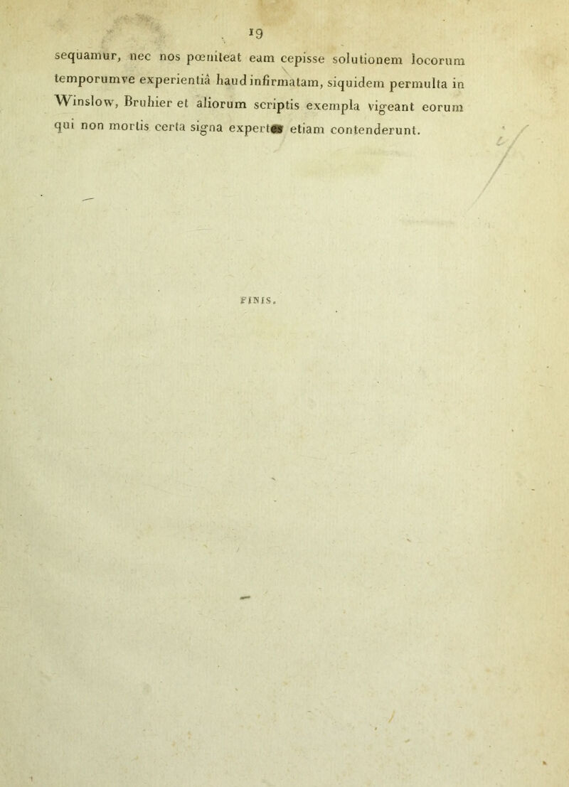 sequamur, nec nos poeniteat eam cepisse solutionem locorum temporum ve experientia haud infirmatam, siquidem permulta in Winslow, Bruhier et aliorum scriptis exempla vigeant eorum qui non mortis certa signa expertes etiam contenderunt. FINIS.