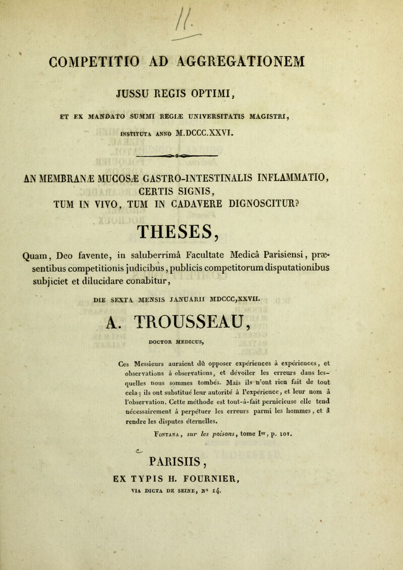 COMPETITIO AD AGGREGATIONEM JUSSU REGIS OPTIMI, ET EX MANDATO SUMMI REGIiE UNIVERSITATIS MAGISTRI, INSTITUTA ANNO M.DCCC.XXVI. AN MEMBRANAS MUGOSjE GASTRO-INTESTINALIS inflammatio, CERTIS SIGNIS, TUM IN VIVO, TUM IN CADAVERE DIGNOSCITUR? Quam, Deo favente, in saluberrima Facultate Medica Parisiensi, prae- sentibus competitionis judicibus, publicis competitorum disputationibus subjiciet et dilucidare conabitur, DIE SEXTA MENSIS JANUARII MDCCC,XXVII. Ces Messieurs auraient dft opposer experiences a experiences, et observations a observations, et de'voiler les erreurs dans les- quelles nous sommes tombes. Mais iis n’ont rien fait de tout cela-j iis ont substitue leur autorite' a 1’experience, et leur nom a Tobservation. Cette me'thode est tout-a-fait pernicieuse elle tend ne'cessaircment a perpe'tuer les erreurs parmi les homrnes, et 3 rendre les disputes e'ternelles. THESES, TROUSSEAU, DOCTOR MEDICUS, Fontana, sur les poisons, tome Ier,p. ioi. PARISIIS EX TYPIS H. FOURNIER, VIA DICTA DE SEINE, N° l4>