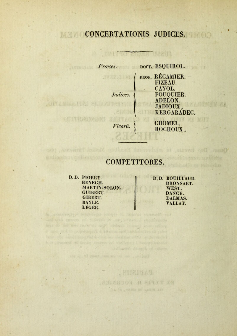 CONCERTATIONIS JUDICES. Prceses. doct. ESQUIROL. ipROF. RfiCAMIER. FIZEAU. CAYOL. FOUQUIER. ADELON. JADIOUX, KERGARADEC. Vicarii. CHOMEL, ROCHOUX, COMPETITORES. D.D. PIORRY. BENECH. MARTIN-SOLON. GUIBERT. GIBERT. BAYLE. LliGER. D.D. BOUILLAUD. DRONSART. WEST. DANCE. DALMAS. VALLAT.