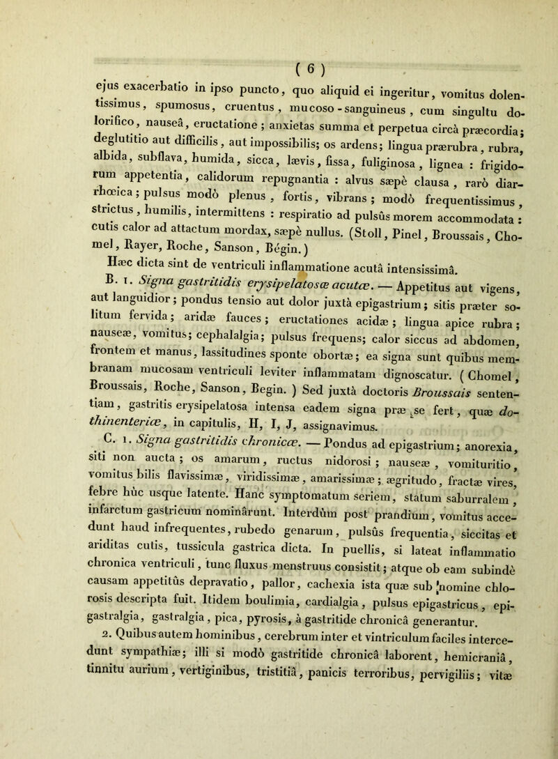 ejus exacerbatio in ipso puncto, quo aliquid ei ingeritur, vomitus dolen- tissimus, spumosus, cruentus, mucoso-sanguineus , cum singultu do- lonfico, nausea , eructatione ; anxietas summa et perpetua circa praecordia; u° Ut^° aUt difficilis, aut impossibilis; os ardens; lingua praerubra, rubra albida, subflava, humida, sicca, laevis, fissa, fuliginosa , lignea : frigido^ rum appetentia, calidorum repugnantia : alvus saepe clausa , raro diar- rhoeica; pulsus modo plenus, fortis, vibrans; modo frequentissimus strictus humilis, intermittens : respiratio ad pulsus morem accommodata : cutis calor ad attactum mordax, saepe nullus. (Stoll, Pinei, Broussais, Cho- mel, Rayer, Roche, Sanson, Begin.) Haec dicta sint de ventriculi inflammatione acuta intensissima. B. i. Signa gastritidis erjsipelatoscE acutcc. — Appetitus aut vigens, aut languidior; pondus tensio aut dolor juxta epigastrium; sitis praeter so- litum fervida; aridae fauces; eructationes acidae; lingua apice rubra; nauseae, vomitus; cephalalgia; pulsus frequens; calor siccus ad abdomen, lontem et manus, lassitudines sponte obortae; ea signa sunt quibus mem- branam mucosam ventriculi leviter inflammatam dignoscatur. ( Chomel, Broussais, Roche, Sanson, Begin. ) Sed juxtk doctoris Broussais senten- tiam , gastritis erysipelalosa intensa eadem signa prae ^se fert, quae do- thmenterice, in capitulis, H, I, J, assignavimus. C. i. Signa gastritidis chronicce. — Pondus ad epigastrium; anorexia, siti non aucta ; os amarum, ructus nidorosi ; nauseae , vomituritio, vomitus bilis flavissimae, viridissimae, amarissimae; aegritudo, fractae vires, febre huc usque latente. Hanc symptomatum seriem, statum saburralem , infarctum gastricum nominarunt. Interdum post prandium, vomitus acce- dunt haud infrequentes, rubedo genarum, pulsus frequentia, siccitas et ariditas cutis, tussicula gastrica dicta. In puellis, si lateat inflammatio chronica ventriculi, tunc fluxus menstruus consistit; atque ob eam subinde causam appetitus depravatio, pallor, cachexia ista quae sub'nomine chlo- rosis descripta fuit. Itidem boulimia, cardialgia, pulsus epigastricus, epi- gastialgia, gastralgia , pica, pyrosis, a gastritide chronica generantur. 2. Quibus autem hominibus, cerebrum inter et vintriculum faciles interce- dunt sympathiae; illi si modo gastritide chronica laborent, hemicrania, tinnitu aurium, vertiginibus, tristitia, panicis terroribus, pervigiliis; vitie