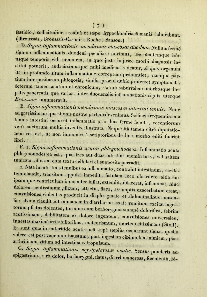 fastidio, sollicitudine assidua et saepe hypochondriaca mania laborabunt. (Broussais, Broussais-Casimir, Roche, Sanson.) D. Signa inflammationis membranee muscosae duodeni. Nullum ferme signum inflammationis duodeni peculiare novimus, aegrotantemque huc usque temporis vidi neminem, in quo justa hujusce morbi diagnosis in- stitui potuerit, audacissimusque mihi medicus videatur, si quis organum ita in profundo situm inflammatione correptum pronuntiet, namque par- tium interpositarum phlogosis, similia procul dubio proferret symptomata. Icterum tamen acutum et chronicum, statum saburralem morbosque he- patis pancreatis que varios, inter duodenalis inflammationis signis uterque Broussais annumeravit. E. Signa inflammationis membranae muscosas intestini tenuis. Nunc ad gravissimam quaestionis nostrae partem devenimus. Scilicet frequentissima tenuis intestini occurrit inflammatio prioribus ferum ignota, recentiorum vero auctorum multis inventis illustrata. Neque ita tamen citra diputatio- nem res est, ut non innumeri a scriptoribus de hoc morbo editi fuerint libri. F. i. Signa inflammationis acutae phlegmonodeos. Inflammatio acuta phlegmonodes ea est, quae tres aut duas intestini membranas, vel saltem tunicam villosam cum textu cellulari ei supposito pervadit. 2. Nata in intestinis tenuibus ea inflammatio, contrahit intestinum , cavita- tem claudit, transitum appulsi impedit, fistulam loco obstructo alti orem ipsum que ventriculum immaniter inflat, extendit, dilacerat, inflammat, hinc dolorem acutissimum , fixum , attactu, flatu, assumptis exacerbatum creat, convulsiones violentas producit in diaphragmate et abdominalibus muscu- lis ; alvum claudit aut immanem in diarrhoeam laxat; vomitum excitat inges- torum ; flatus dolentes, tormina cum borborygmissumme dolorifica, febrim acutissimam, debilitatem ex dolore ingentem, convulsiones universales, funestas maxime irritabilioribus, meteorismum, mortem citissimam (Stoll)' Ea sunt quae in enteritide acutissima saepe saepius occurrunt signa, qualia videre est post venenum haustum, post ingestam cibi molem nimiam, post arthriticum vitium ad intestina retropulsum. G. Signa inflammationis erysipelatosae acutae. Sensus ponderis ad epigastrium, raro dolor, borborygmi, flatus, diarrhoea serosa, foeculenta, bi- J