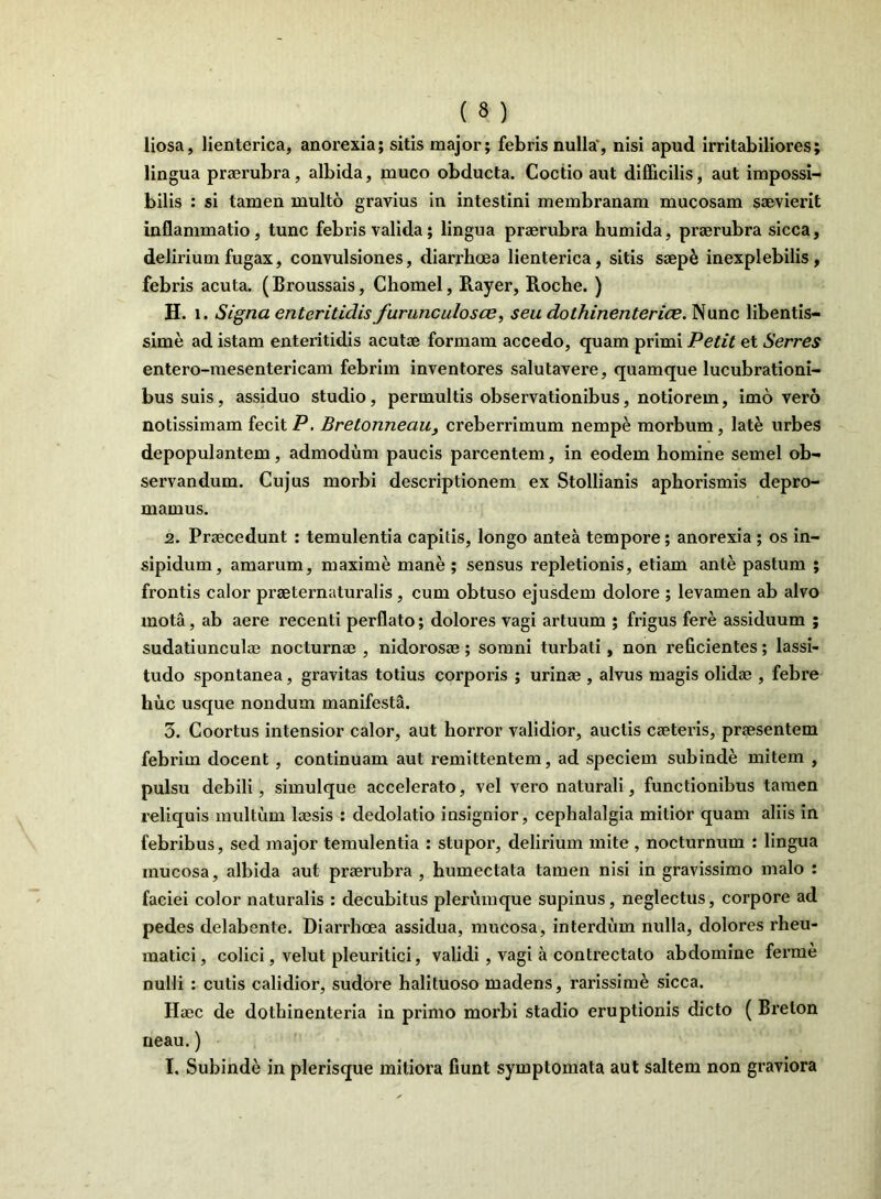 liosa, lienterica, anorexia; sitis major; febris nulla', nisi apud irritabiliores; lingua praerubra, albida, muco obducta. Coctio aut difficilis, aut impossi- bilis : si tamen multo gravius in intestini membranam mucosam saevierit inflammatio, tunc febris valida; lingua praerubra humida, praerubra sicca, delirium fugax, convulsiones, diarrhoea lienterica, sitis saepe inexplebilis, febris acuta. (Broussais, Chomel, Rayer, Roche. ) H. i. Signa enteritidisfurunculosce, seu dothinenterice. Nunc libentis- sime ad istam enteritidis acutae formam accedo, quam primi Petit et Serres entero-mesentericam febrim inventores salutavere, quamque lucubrationi- bus suis, assiduo studio, permultis observationibus, notiorem, imo vero notissimam fecit P. Bretonneau_, creberrimum nempe morbum, late urbes depopulantem, admodum paucis parcentem, in eodem homine semel ob- servandum. Cujus morbi descriptionem ex Stollianis aphorismis depro- mamus. 2. Praecedunt : temulentia capitis, longo antea tempore; anorexia ; os in- sipidum, amarum, maxime mane; sensus repletionis, etiam ante pastum ; frontis calor praeternaturalis, cum obtuso ejusdem dolore ; levamen ab alvo mota, ab aere recenti perflato; dolores vagi artuum ; frigus fere assiduum ; sudatiunculae nocturnae, nidorosae; somni turbati, non reGcientes; lassi- tudo spontanea, gravitas totius corporis ; urinae , alvus magis olidae , febre huc usque nondum manifesta. 3. Coortus intensior calor, aut horror validior, auctis caeteris, praesentem febrim docent , continuam aut remittentem, ad speciem subinde mitem , pulsu debili, simulque accelerato, vel vero naturali, functionibus tamen reliquis multum laesis : dedolatio insignior, cephalalgia mitior quam aliis in febribus, sed major temulentia : stupor, delirium mite , nocturnum : lingua mucosa, albida aut praerubra , humectata tamen nisi in gravissimo malo : faciei color naturalis : decubitus plerumque supinus, neglectus, corpore ad pedes delabente. Diarrhoea assidua, mucosa, interdum nulla, dolores rheu- matici, colici, velut pleuritici, validi, vagi a contrectato abdomine ferme nulli : cutis calidior, sudore halituoso madens, rarissimi sicca. Haec de dothinenteria in primo morbi stadio eruptionis dicto ( Brelon neau.)