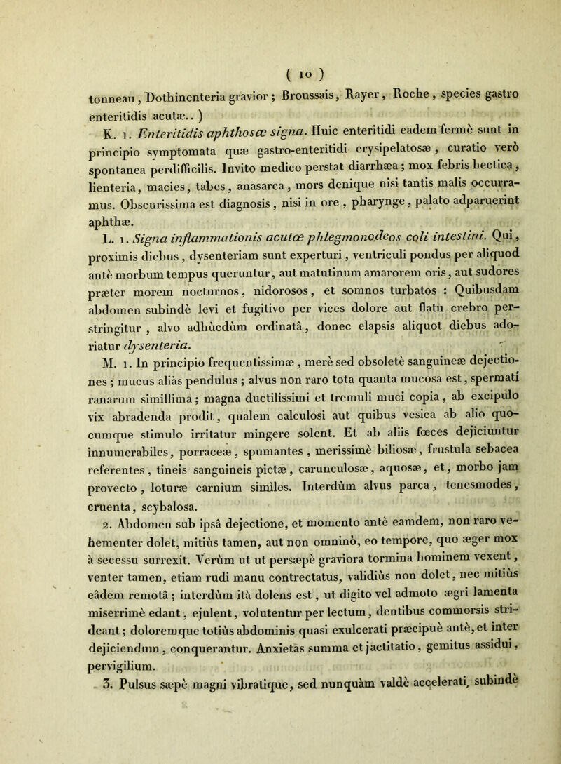 tonneau, Dothinenteria gravior ; Broussais, Rayer, Roche, species gastro enteritidis acutae.. ) K. i. Enteritidis aphthosas signa. Huic enteritidi eadem ferme sunt in principio symptomata quae gastro-enteritidi erysipelatosae , curatio vero spontanea perdifficilis. Invito medico perstat diarrhaea ; mox febiis hectica, lienteria, macies, tabes, anasarca, mors denique nisi tantis malis occurra- mus. Obscurissima est diagnosis , nisi in ore , pharynge, palato adparuerint aphthae. L. i. Signa inflammationis acutae phlegmonodeos coli intestini. Qui, proximis diebus , dysenteriam sunt experturi, ventriculi pondus per aliquod ante morbum tempus queruntur, aut matutinum amarorem oris, aut sudores praeter morem nocturnos, nidorosos, et somnos turbatos : Quibusdam abdomen subinde levi et fugitivo per vices dolore aut flatu crebro per- stringitur , alvo adhucdum ordinata, donec elapsis aliquot diebus ado- riatur dysenteria. M. i. In principio frequentissimae, mere sed obsolete sanguineae dejectio- nes ; mucus alias pendulus ; alvus non raro tota quanta mucosa est, spermati ranarum simillima; magna ductilissimi et tremuli muci copia, ab excipulo vix abradenda prodit, qualem calculosi aut quibus vesica ab alio quo- cumque stimulo irritatur mingere solent. Et ab aliis foeces dejiciuntur innumerabiles, porraceae, spumantes , merissime biliosae, frustula sebacea referentes, tineis sanguineis pictae, carunculosae, aquosae, et, morbo jam provecto , loturae carnium similes. Interdum alvus parca, tenesmodes, cruenta, scybalosa. 2. Abdomen sub ipsa dejectione, et momento ante eamdem, non raro ve- hementer dolet, mitius tamen, aut non omnino, eo tempore, quo aeger mox a secessu surrexit. Verum ut ut persaepe graviora tormina hominem vexent, venter tamen, etiam rudi manu contrectatus, validius non dolet, nec mitius eadem remota ; interdum ita dolens est, ut digito vel admoto aegri lamenta miserrime edant, ejulent, volutentur per lectum, dentibus commorsis stri- deant ; doloremque totius abdominis quasi exulcerati praecipue ante, et inter dejiciendum, conquerantur. Anxietas summa et jactitatio, gemitus assidui, pervigilium.