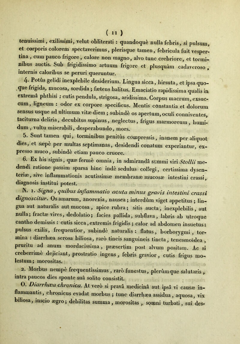 tenuissimi, exilissimi, velut obliterati : quandoque nulla febris, si pulsum, et corporis colorem spectaverimus, plerisque tamen, febricula fuit vesper- tina , cum pauco frigore, calore non magno, alvo tunc crebriore, et tormi- nibus auctis. Sub frigidissimo artuum frigore et plusquam cadaveroso , internis caloribus se peruri queruntur. 4- Potus gelidi inexplebile desiderium. Lingua sicca, hirsuta, et ipsa quo- que frigida, mucosa, sordida; faetens halitus. Emaciatio rapidissima qualis in extrema phthisi : cutis pendula, strigosa, aridissima. Corpus macrum, exsuc- cum , ligneum : odor ex corpore specificus. Mentis constantia et dolorum sensus usque ad ultimum vitae diem ; subinde os apertum, oculi conniventes, taciturna deliria, decubitus supinus, neglectus, frigus marmoreum, humi- dum , vultu miserabili, desperabundo, mors. 5. Sunt tamen qui, torminibus penitus compressis, inanem per aliquot dies, et saepe per multas septimanas, desidendi conatum experiantur, ex- presso muco, subinde etiam pauco cruore. 6. Ex his signis, quae ferme omnia, in admiranda summi viri Sto Ili i me- dendi latione passim sparsa hinc inde sedulus collegi, certissima dysen- teriae, sive inflammationis acutissimae membranae mucosae intestini crassi, diagnosis institui potest. N. 1. Signa , quibus inflammatio acuta minus gravis intestini crassi dignoscitur. Os amarum, anorexia, nausea; interdum viget appetitus ; lin- gua aut natui alis aut mucosa, apice rubra; sitis aucta, inexplebilis, aut nulla; fractae vires, dedolatio; facies pallida, sub flava, labris ab utroque cantho demissis : cutis sicca,extremis frigidis ; calor ad abdomen insuetus: pulsus exilis, frequentior, subinde naturalis: flatus, borborygmi , tor- mina : diarrhaea serosa biliosa, raro tineis sanguineis tincta, tenesmoidea , pruritu ad anum mordacissima, praesertim post alvum positam. Ac si creberrime dejiciant, prostratio ingens , febris gravior, cutis frigus mo- lestum; morositas. 2. Morbus nempe frequentissimus , raro funestus, plerumque salutaris , intra paucos dies sponte sua solito consistit. O. Diarrhoea chronica. At vero si prava medicina aut ipsa vi causae in- flammantis, chronicus evadat morbus ; tunc diarrhaea assidua, aquosa, vix biliosa, inscio aegro; debilitas summa, morositas , somni turbati, sui des-