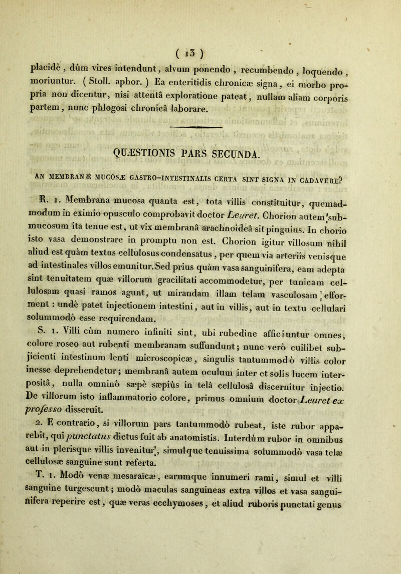 I ( i3 ) placide , dum vires intendunt, alvum ponendo , recumbendo , loquendo , moriuntur. ( Stoll. aphor. ) Ea enteritidis chronicae signa, ei morbo pro- pria non dicentur, nisi attenta exploratione pateat, nullam aliam corporis partem, nunc phlogosi chronica laborare. QUAESTIONIS PARS SECUNDA. AN MEMBRANjE JIUC0SA2 GASTRO-INTESTINALIS CERTA SINT SIGNA IN CADAVERE? R. i. Membrana mucosa quanta est, tota villis constituitur, quemad- modum in eximio opusculo comprobavit doctor Leuret. Chorion autem'sub- mucosum ita tenue est, ut vix membrana arachnoidea sit pinguius. In chorio isto vasa demonstrare in promptu non est. Chorion igitur villosum nihil aliud est quam textus cellulosus condensatus, per quem via arteriis venisque ad intestinales villos emunitur. Sed prius quam vasasanguinifera, eam adepta sint tenuitatem quae villorum gracilitati accommodetur, per tunicam cel- lulosam quasi ramos agunt, ut mirandam illam telam vasculosam; effor- ment : unde patet injectionem intestini, aut in villis, aut in textu cellulari solummodo esse requirendam. S. i. Villi cum numero infiniti sint, ubi rubedine afficiuntur omnes, colore roseo aut rubenti membranam suffundunt; nunc vero cuilibet sub- jicienti intestinum lenti microscopicae, singulis tantummodo villis color messe deprehendetur; membrana autem oculum inter et solis lucem inter- posita, nulla omnino saepe saepius in tela cellulosa discernitur injectio. De villorum isto inflammatorio colore, primus omnium doctor Leuret ex professo disseruit. 2. E contrario, si villorum pars tantummodo rubeat, iste rubor appa- rebit, qui punctatus dictus fuit ab anatomistis. Interdum rubor in omnibus aut in plerisque villis invenitur, simulque tenuissima solummodo vasa tela? cellulosae sanguine sunt referta. T. i. Modo venae mesaraicae, earumque innumeri rami, simul et villi sanguine turgescunt; modo maculas sanguineas extra villos et vasa sangui- nifeia reperire est, quae veras ecchymoses, et aliud ruboris punctati genus