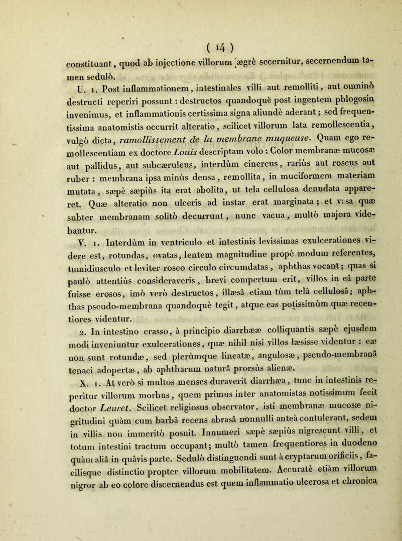 ( >4 ) constituant, quod ab injectione villorum 'aegre secernitur, secernendum ta- men sedulo. U. i. Post inflammationem, intestinales villi aut remolliti, aut omnino destructi reperiri possunt: destructos quandoquk post ingentem phlogosin invenimus, et inflammationis certissima signa aliunde aderant; sed frequen* tissima anatomistis occurrit alteratio, scilicet villorum lata remollescentia, vulgo dicta, ramo Ilis s ement cie Ici membrane muqueuse. Quam ego re- mollescendam ex doctore Louis descriptam volo : Color membranae mucosae aut pallidus, aut subcaeruleus, interdum cinereus, rarius aut roseus aut ruber : membrana ipsa minus densa, remollita, in muciformem materiam mutata, saepe saepius ita erat abolita, ut tela cellulosa denudata appare- ret. Quaj alteratio non ulceris ad instar erat marginata; et vasa quae subter membranam solito decurrunt, nunc vacua, multo majora vide- bantur. Y. i. Interdum in ventriculo et intestinis levissimas exulcerationes vi- dere est, rotundas, ovatas, lentem magnitudine prope modum referentes, tumidiusculo et leviter roseo circulo circumdatas , aphthas vocant; quas si paulo attentius consideraveris, brevi compertum erit, villos in ea parte fuisse erosos, imo vero destructos, illaesa etiam tum tela cellulosa; aph- thas pseudo-membrana quandoque tegit, atque eas potissimum quae recen- tiores videntur. 2. In intestino crasso, a principio diarrhaeae colliquantis saepe ejusdem modi inveniuntur exulcerationes, quae nihil nisi villos laesisse videntur . eae non sunt rotundae, sed plerumque lineatae, angulosae, pseudo-membrana tenaci adopertae , ab aphtharum natura prorsus alienae. X. i. At vero si multos menses duraverit diarrhaea, tunc in intestinis re- peritur villorum morbus, quem primus inter anatomistas notissimum fecit doctor Leuret. Scilicet religiosus observator, isti membranae mucosae ni- gritudini quam cum barba recens abrasa nonnulli antea contulerant, sedem in villis non immerito posuit. Innumeri saepe saepius nigrescunt ulli, et totum intestini tractum occupant; multo tamen frequentiores in duodeno quam alia in quavis parte. Sedulo distinguendi sunt a cryptarum orificiis, fa- cilisque distinctio propter villorum mobilitatem. Accurate etiam villorum nigror ab eo colore discernendus est quem inflammatio ulcerosa et chronica