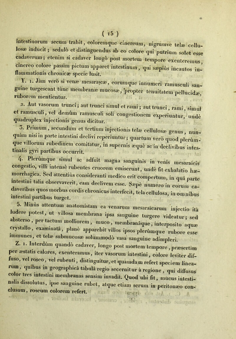 intestinorum secum trahit, coloremque cinereum, nigrumve telie cellu- losae inducit; sedulo et distinguendus ab eo colore qui putrium solet esse cadaverum; etenim si cadaver longo post mortem tempore exenteremus cinereo colore passim pictum apparet intestinum, qui siepius incautos in- flammationis chronicae specie lusit. Y. i. Jam vero si verne mesaratca-, eorumque innumeri ramusculi san- guine turgescant time membranae mucosae, 'propter tenuitatem pellucida; ruborem mentientur. 5 2. Aut vasorum trunci; aut trunci simul et rami; aut trunci, rami, simul et ramusculi, vel demum ramusculi soli congestionem experiuntur,’ unde quadruplex injectionis genus dicitur. 3. Primum, secundum et tertium injectionis telae cellulosa? genus, nun- quam, msnn Parteintestini declivi reperiuntur; quartum vero quod plerum- que villorum rubedinem comitatur, in supernis aequ£ ac in declivibus intes- tinalis gyri partibus occurrit. 4- Plerumque simul ac adfuit magna sanguinis in venis mesaraicis congestio, villi intense rubentes cruorem emiserunt, unde fit exhalatio hae- morrhagica. Sed attentius consideranti medico erit compertum, in qua parte intestini talia observaverit, eam declivem esse. S«p& numero in eorum ea- averibus quos morbus cordis chronicus interfecit, tela cellulosa, in omnibus intestini partibus turget. 5. Mmus attentum anatomislam ea venarum mesaraicarum injectio ita ludere potest, ut villosa membrana ipsa sanguine turgere videatur; sed absterso , per tactum molliorem, muco, membranaque, interposito aqua; crystallo, examinata, plane apparebit villos ipsos plerumque rubore esse immunes, et tela? submucosae solummodo vasa sanguine adimpleri. Z. i. Interdum quando cadaver, longo post mortem tempore, pra?sertim per aestatis calores, exenteramus, iter vasorum intestini, colore leviter dif- fuso, vel roseo, vel rubenti, distinguitur, et quamdam refert speciem linea- rum, quibus in geographica tabula regio secernitur a regione , qui difTusus color tres intestini membranas sensim invadit. Quod ubi fit, mucus intesti- nalis dissolutus, ipse sanguine rubet, atque etiam serum in peritomeo con- clusum, roseum colorem refert.