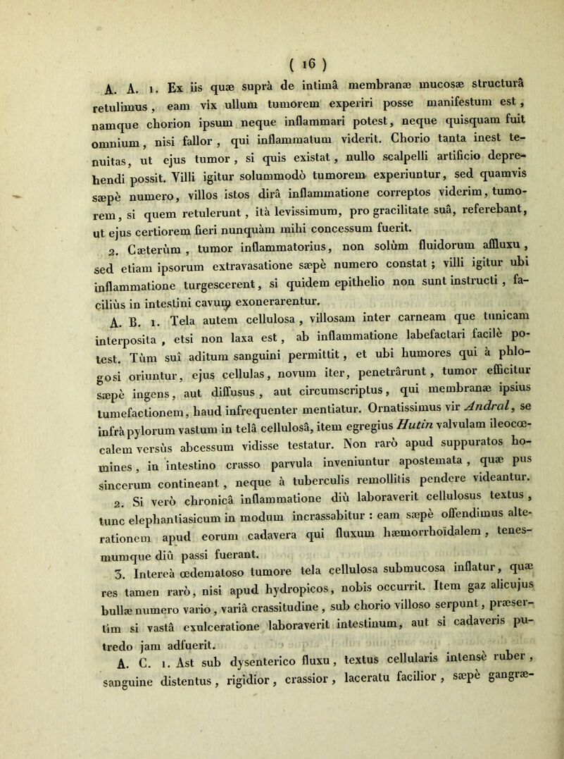 A. A. i. Ex iis quae supra de intima membranae mucosae structura retulimus , eam vix ullum tumorem experiri posse manifestum est, namque chorion ipsum neque inflammari potest, neque quisquam fuit omnium, nisi fallor , qui inflammatum viderit. Chorio tanta inest te- nuitas, ut ejus tumor, si quis existat, nullo scalpelli artificio depre- hendi possit. Villi igitur solummodo tumorem- experiuntur, sed quamvis saepe numero, villos istos dira inflammatione correptos viderim, tumo- rem, si quem retulerunt, ita levissimum, pro gracilitate sua, referebant, ut ejus certiorem fieri nunquam milii concessum fuent. 2. Caeterum , tumor inflammatorius, non solum fluidorum affluxu , sed etiam ipsorum extravasatione saepe numero constat ; villi igitur ubi inflammatione turgescerent, si quidem epithelio non sunt instructi , fa- cilius in intestini cavuq* exonerarentur. A. B. i. Tela autem cellulosa, villosam inter carneam que tunicam interposita , etsi non laxa est, ab inflammatione labefactari facile po- test. Tum sui aditum sanguini permittit, et ubi humores qui a phlo- gosi oriuntur, ejus cellulas, novum iter, penetrarunt, tumor efficitur siepe ingens, aut diffusus , aut circumscriptus, qui membranae ipsius tumefactionem, haud infrequenter mentiatur. Ornatissimus vir Andral, se infra pylorum vastum in tela cellulosi, item egregius Hutin valvulam ileocoe- calem versus abcessum vidisse testatur. Non rar6 apud suppuratos ho- mines , in intestino crasso parvula inveniuntur apostemata, quae pus sincerum contineant , neque a tuberculis remollitis pendere videantur. 2. Si vero chronica inflammatione diu laboraverit cellulosus textus , tunc elephantiasicum in modum incrassabitur : eam saepe offendimus alte- rationem apud eorum cadavera qui fluxum haemorrhoidalem, tenes- mumque diu passi fuerant. 3. Interea oedematoso tumore tela cellulosa submucosa inflatur, quae res tamen raro, nisi apud hydropicos, nobis occurrit. Item gaz alicujus bullae numero vario , varia crassitudine , sub chorio villoso serpunt, praeser- tim si vasta exulceratione laboraverit intestinum, aut si cadaveris pu- tredo jam adfuerit. A. C. i. Ast sub dysenterico fluxu, textus cellularis intense ruber, sanguine distentus, rigidior, crassior, laceratu facilior , saepe gangrae-