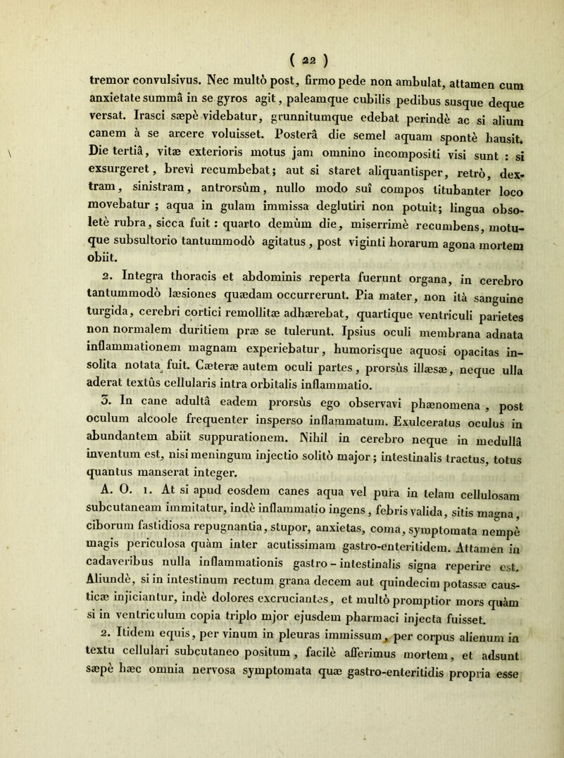 tremor convulsivus. Nec multo post, firmo pede non ambulat, attamen cum anxietate summa in se gyros agit, paleamque cubilis pedibus susque deque versat. Irasci saepe videbatur, grunnitumque edebat perinde ac si alium canem a se arcere voluisset. Postera die semel aquam sponte hausit. Die tertia, vitae exterioris motus jam omnino incompositi visi sunt : si exsurgeret, brevi recumbebat; aut si staret aliquantisper, retro, dex- tram , sinistram, antrorsum, nullo modo sui compos titubanter loco movebatur ; aqua in gulam immissa deglutiri non potuit; lingua obso- lete rubra, sicca fuit: quarto demum die, miserrime recumbens, motu- que subsultorio tantummodo agitatus , post viginti horarum agona mortem obiit. 2. Integra thoracis et abdominis reperta fuerunt organa, in cerebro tantummodo laesiones quaedam occurrerunt. Pia mater, non ita sanguine turgida, cerebri cortici remollitae adhaerebat, quartique ventriculi parietes non normalem duritiem prae se tulerunt. Ipsius oculi membrana adnata inflammationem magnam experiebatur, humorisque aquosi opacitas in- solita notata fuit. Caeterae autem oculi partes, prorsus illaesae, neque ulla aderat textus cellularis intra orbitalis inflammatio. 5. In cane adulta eadem prorsus ego observavi phaenomena , post oculum alcoole frequenter insperso inflammatum. Exulceratus oculus in abundantem abiit suppurationem. Nihil in cerebro neque in medulla inventum est, nisi meningum injectio solito major; intestinalis tractus, totus quantus manserat integer. A. 0. i. At si apud eosdem canes aqua vel pura in telam cellulosam subcutaneam immitatur, inde inflammatio ingens, febris valida, sitis marnia ciborum fastidiosa repugnantia, stupor, anxietas, coma, symptomata nemp6 magis periculosa quam inter acutissimam gastro-enteritidem. Attamen in cadaveribus nulla inflammationis gastro - intestinalis signa reperire est. Aliunde, si in intestinum rectum grana decem aut quindecim potassa? caus- tica? injiciantur, inde dolores excruciantes, et multo promptior mors quam si in ventriculum copia triplo mjor ejusdem pharmaci injecta fuisset. 2. Itidem equis, per vinum in pleuras immissum, per corpus alienum in textu cellulari subcutaneo positum , facile afferimus mortem, et adsunt sa?pe haec omnia nervosa symptomata quae gastro-enteritidis propria esse