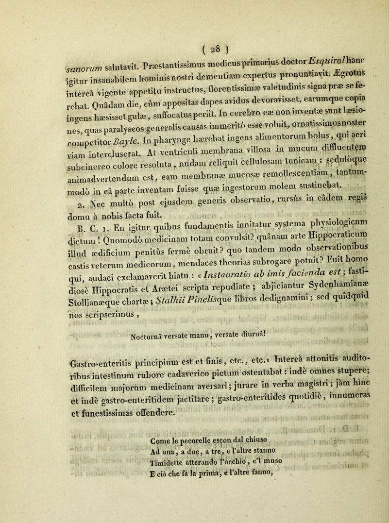 sanorum salutavit. Pneslantissimus medicus primarius doctor Esqmrolhanc bitur insanabilem hominis nostri dementiam expertus pronuntiavit, fgrotus interea vigente appetitu instructus, florentissiime valetudinis signaprs se fe- rebat Quadam die, cum appositas dapes avidus devoravisset, earumque copia ineens hssisset gul®, suffocatus periit. In cerebro e* non mventie sunt tesio- nes quas paralyseos generalis causas immerito esse voluit, ornatissimus noster competitor Bajle. In pharynge hsrebat ingens alimentorum bolus qu, aer, viam intercluserat. At ventriculi membrana villosa in mucum diffluentem subcinereo colore resoluta, nudam reliquit cellulosam tunicam . seduloqu animadvertendum est, eam membrame mucos® remollescentiam tantum- modo in ea parte inventam fuisse qu® ingestorum molem sustinebat. 2. Nec multo post ejusdem generis observatio, rursus m eadem regia domu a nobis facta fuit. . . B. C. i. En igitur quibus fundamentis innitatur systema physiologicum dictum ! Quomodo medicinam totam convulsit? quanam arte Hippocraticum illud aedificium penitfis ferme obruit? quo tandem modo observationibus castis veterum medicorum, mendaces theorias subrogare potuit? Fuit homo qui, audaci exclamaverit hiatu : «Instauratio ab imis facienda est-, fasti- diose Hippocratis et Anetei scripta repudiate ; abjiciantur Sydenhamian® Stollianseque charhe; Stalhii Pineliscpe libros dedignamini; sed quidquid nos scripserimus , NocturnS versate mantu, versate diurna! Gastro-enteritis principium est et finis, etc., etc.» Interea attonitis audito- ribus intestinum rubore cadaverico pictum ostentabat: mde omnes stupere; difficilem majorum medicinam aversari; jurare in verba magistri ; jam hinc et inde gastro-enteritidem jactitare; gastro-enteritides quotidie, innumeras et funestissimas offendere. Come le pecorelle escon dal chiuso Ad una, a due, a tre, e 1’altre stanno Timidette atterando 1’occhio, e’l muso E cio che fa la prima, e l’altre fanno,