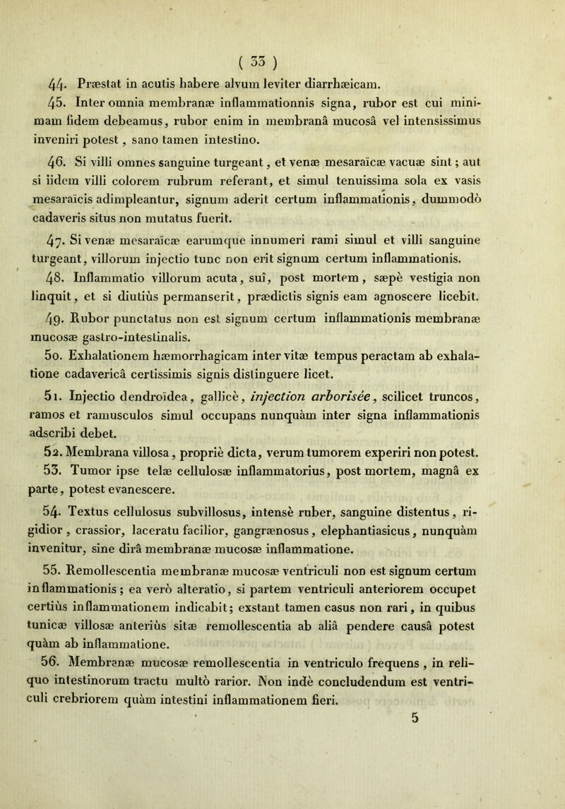 44* Praestat in acutis habere alvum leviter diarrhaeicam. 45. Inter omnia membranae inflammationnis signa, rubor est cui mini- mam lidem debeamus, rubor enim in membrana mucosa vel intensissimus inveniri potest, sano tamen intestino. 46. Si villi omnes sanguine turgeant, et venae mesaraicae vacuae sint; aut si iidem villi colorem rubrum referant, et simul tenuissima sola ex vasis mesaraicis adimpleantur, signum aderit cei’tum inflammationis, dummodo cadaveris situs non mutatus fuerit. 47. Si venae mesaraicae earumque innumeri rami simul et villi sanguine turgeant, villorum injectio tunc non erit signum certum inflammationis. 48. Inflammatio villorum acuta, sui, post mortem, saepe vestigia non linquit, et si diutius permanserit, praedictis signis eam agnoscere licebit. 49. Rubor punctatus non est signum certum inflammationis membranae mucosae gaslro-intestinalis. 50. Exhalationem haemorrhagicam inter vitae tempus peractam ab exhala- tione cadaverica certissimis signis distinguere licet. 51. Injectio dendroidea, galbee, injection cirborisee, scilicet truncos, ramos et ramusculos simul occupans nunquam inter signa inflammationis adseribi debet. 5a. Membrana villosa, proprie dicta, verum tumorem experiri non potest. 53. Tumor ipse telae cellulosae inflammatorius, post mortem, magna ex parte, potest evanescere. 54- Textus cellulosus subvillosus, intense ruber, sanguine distentus, ri- gidior , crassior, laceratu facilior, gangraenosus, elephantiasicus, nunquam invenitur, sine dira membranae mucosae inflammatione. 55. Remollescentia membranae mucos® ventriculi non est signum certum inflammationis; ea vero alteratio, si partem ventriculi anteriorem occupet certius inflammationem indicabit; exstant tamen casus non rari, in quibus tunicae villos® anterius sit® remollescentia ab alia pendere causa potest qu&m ab inflammatione. 56. Membran® mucos® remollescentia in ventriculo frequens , in reli- quo intestinorum tractu multo rarior. Non inde concludendum est ventri- culi crebriorem quam intestini inflammationem fieri. 5