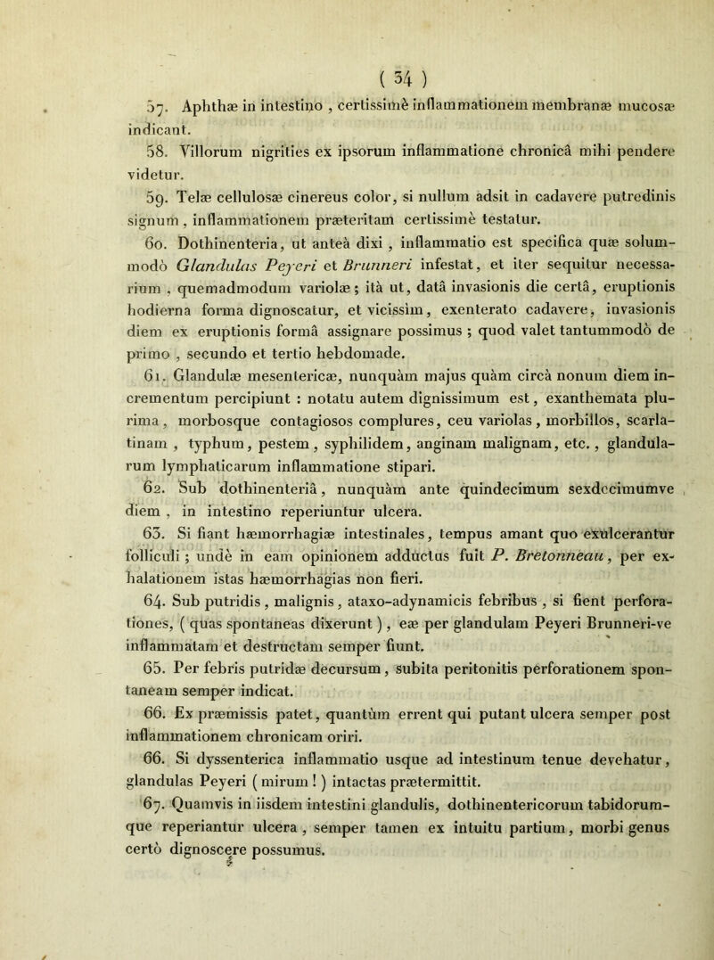 5”. Aphthae in intestino , certissimi inflammationem membranae mucosa? indicant. 58. Villorum nigrities ex ipsorum inflammatione chronica mihi pendere videtur. 69. Telae cellulosae cinereus color, si nullum adsit in cadavere putredinis signum, inflammationem praeteritam certissime testatur. 60. Dothinenteria, ut antea dixi , inflammatio est specifica qua? solum- modo Glandulas Peyeri et Brunneri infestat, et iter sequitur necessa- rium , quemadmodum variolae; ita ut, data invasionis die certa, eruptionis hodierna forma dignoscatur, etvicissim, exenterato cadavere, invasionis diem ex eruptionis forma assignare possimus ; quod valet tantummodo de primo , secundo et tertio hebdomade. 61. Glandulae mesentericae, nunquam majus quam circa nonum diem in- crementum percipiunt : notatu autem dignissimum est, exanthemata plu- rima , morbosque contagiosos complures, ceu variolas, morbillos, scarla- tinam , typhum, pestem, syphilidem, anginam malignam, etc., glandula- rum lymphaticarum inflammatione stipari. 62. Sub dothinenteria, nunquam ante quindecimum sexdccimumve diem , in intestino reperiuntur ulcera. 65. Si fiant haemorrhagiae intestinales, tempus amant quo exulcerantur folliculi ; unde in eam opinionem adductus fuit P. Bretonneau, per ex- halationem istas haemorrhagias non fieri. 64. Sub putridis , malignis , ataxo-adynamicis febribus , si fient perfora- tiones, ( quas spontaneas dixerunt), eae per glandulam Peyeri Brunneri-ve inflammatam et destructam semper fiunt. 65. Per febris putridae decursum , subita peritonitis perforationem spon- taneam semper indicat. 66. Ex praemissis patet, quantum errent qui putant ulcera semper post inflammationem chronicam oriri. 66. Si dyssenterica inflammatio usque ad intestinum tenue devehatur, glandulas Peyeri ( mirum !) intactas praetermittit. 67. Quamvis in iisdem intestini glandulis, dothinentericorum tabidorum- que reperiantur ulcera, semper tamen ex intuitu partium, morbi genus certo dignoscere possumus.