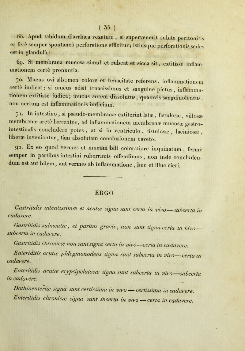 68. Apud tabidum diarrh®a vexatum , si supervenerit subita peritonitis ea fere semper spontanea perforatione efficitur; istiusque perforationis sedes est in glandula. 69. Si membrana mucosa simul et rubeat et sicca sit, extitisse inflam- mationem certe pronuntia. 70. Mucus ovi albumen colore et tenacitate referens, inflammationem certe indicat; si mucus adsit tenacissimus et sanguine pictus, inflamma- tionem extitisse judica; mucus autem dissolutus, quamvis sanguinolentus, non certum est inflammationis indicium. 71. In intestino , si pseudo-membrame extiterint lat®, fistulosa?, villosa? membrana? arcte haerentes, ad inflammationem membrana? mucos® gastro- intestinalis concludere potes , at si in ventriculo , fistulosa?, laciniosa? , liber® inveniantur, tam absolutam conclusionem caveto. 92. Ex eo quod vermes et mucum bili coloratiore inquinatum , ferme semper in partibus intestini ruberrimis offendimus , non inde concluden- dum est aut bilem, aut vermes ab inflammatione , huc et illuc cieri. ERGO Gastritidis intentissimas et acutce signa sunt certa in vivo—subcertu in cadavere. Gasti itidis subacutas, et parum gravis, non sunt signa certa in vivo subcerta in cadavere. Gastritidis chronicas non sunt signa certa in vivo—certa in cadavere. Enter iditis acutas phlegrnonodeos signa sunt subcerta in vivo—certa in cadavere. Enteritidis acutce erjpsipelatosce signa sunt subcerta in vivo—subcerta in cadavere. Dothinenterice signa sunt certissima in vivo — certissima in cadavere. Enteritidis chronicas signa sunt incerta in vivo— certa in cadavere.