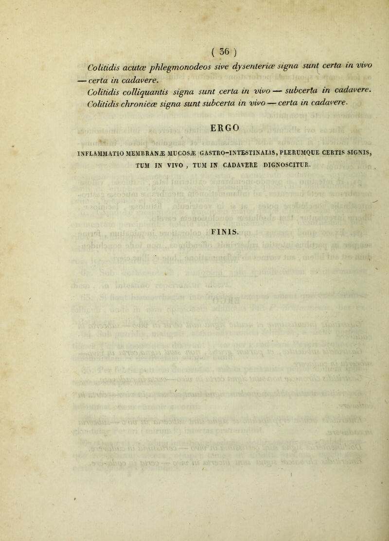 Colitidis acutce phlegmonodeos sive dysenterice signa sunt certa in vivo — certa in cadavere. Colitidis colliquantis signa sunt certa in vivo — subcerta in cadavere. Colitidis chronicce signa sunt subcerta in vivo — certa in cadavere. ERGO INFLAMMATIO MEMBRANiE MUCOSJE GASTRO-1NTEST1NAL1S, PLERUMQUE CERTIS SIGNIS, TUM IN VIVO , TUM IN CADAVERE DIGNOSCITUR. FINIS.