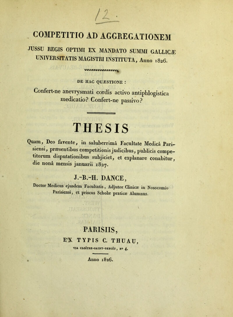 - COMPETITIO AD AGGREGATIONEM JUSSU REGIS OPTIMI EX MANDATO SUMMI GALLICE UNIVERSITATIS MAGISTRI INSTITUTA, Anno 1826. mn\u\mmv\y DE HAE QUAESTIONE : Confert-ne anevrysmati cordis activo antiphlogistica medicatio? Confert-ne passivo? THESIS Quam, Deo favente, in saluberrima Facultate Medica Pari- siensi, praesentibus competitionis judicibus, publicis compe- titorum disputationibus subjiciet, et explanare conabitur, die nona mensis januarii 1827. J.-B.-H. DANCE, Doctor Medicus ejusdem Facultatis, Adjutor Clinicae in Nosocomio Parisiensi, et priscus Scholae praticae Alumnus. PARISIIS, E,;X TYPIS C. THUAU, VIA CLOJTRE-SAINT-BENOIT, M° 4, Anno 1826.