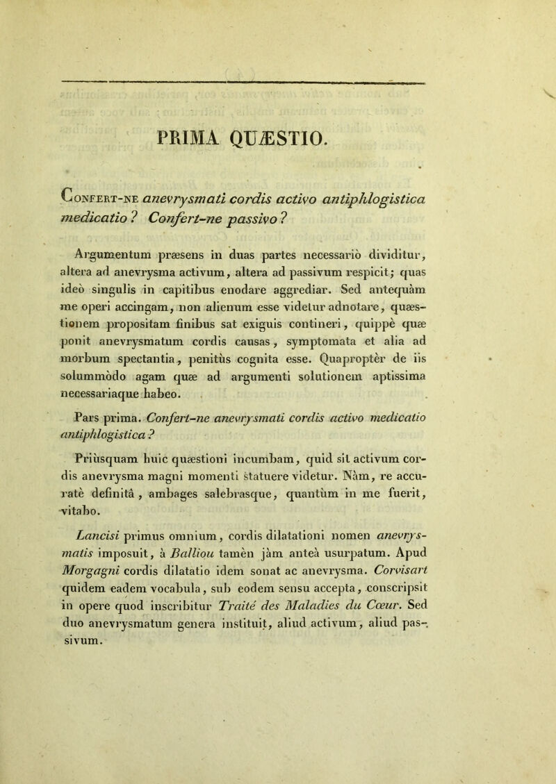 PRIMA QUiESTIO. Confert-ne anevrysmati cordis activo antiphlogistica medicatio ? Confert-ne passivo ? Argumentum praesens in duas partes necessario dividitur, altera ad anevrysma activum, altera ad passivum respicit; quas ideo singulis in capitibus enodare aggrediar. Sed antequam me operi accingam, non alienum esse videtur adnotare, quaes- tionem propositam finibus sat exiguis contineri, quippe quae ponit anevrysmatum cordis causas, symptomata et alia ad morbum spectantia, penitus cognita esse. Quapropter de iis solummodo agam quae ad argumenti solutionem aptissima necessariaque habeo. Pars prima. Confert-ne anevrysmati cordis activo medicatio antiphlogistica ? Priusquam huic quaestioni incumbam, quid sit activum cor- dis anevrysma magni momenti statuere videtur. Nam, re accu- rate definita, ambages salebrasque, quantum in me fuerit, vitabo. Lancis i primus omnium, cordis dilatationi nomen anevrys- matis imposuit, a Balliou tamen jam antea usurpatum. Apud Morgagni cordis dilatatio idem sonat ac anevrysma. Corvisart quidem eadem vocabula, sub eodem sensu accepta, conscripsit in opere quod inscribitur Traite des Maladies du Cceur. Sed duo anevrysmatum genera instituit, aliud activum, aliud pas- sivum.