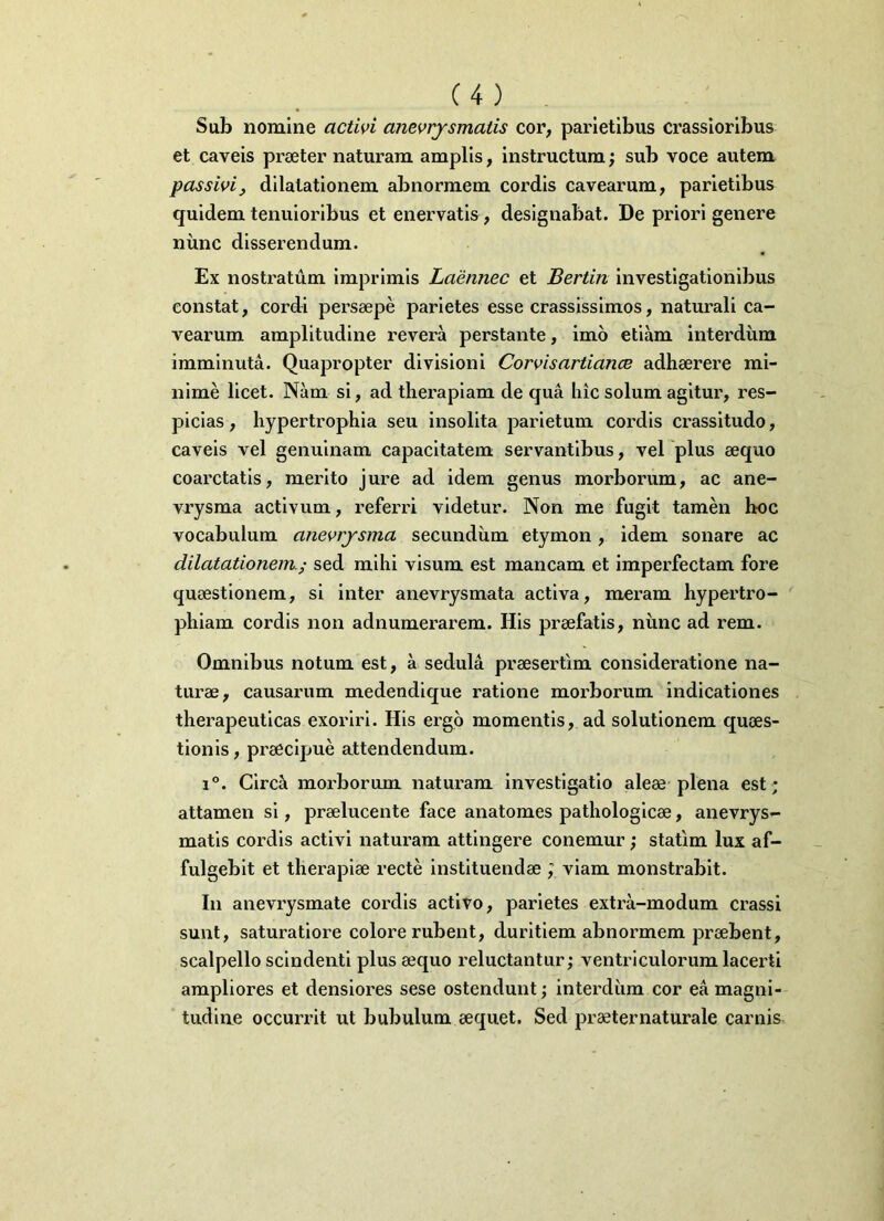 Sub nomine activi anevrysmatis cor, parietibus crassioribus et caveis praeter naturam amplis, instructum; sub voce autem passivi, dilatationem abnormem cordis cavearum, parietibus quidem tenuioribus et enervatis , designabat. De priori genere nunc disserendum. Ex nostratum imprimis Laennec et Bertin investigationibus constat, cordi persaepe parietes esse crassissimos, naturali ca- vearum amplitudine revera perstante, imo etiam interdum imminuta. Quapropter divisioni Corvisartian.ee adhaerere mi- nime licet. Nam si, ad therapiam de qua hic solum agitur, res- picias, hypertrophia seu insolita parietum cordis crassitudo, caveis vel genuinam capacitatem servantibus, vel plus aequo coarctatis, merito jure ad idem genus morborum, ac ane- vrysma activum, referri videtur. Non me fugit tamen hoc vocabulum anevrysma secundum etymon, idem sonare ac dilatationem.; sed mihi visum est mancam et imperfectam fore quaestionem, si inter anevrysmata activa, meram hypertro- phiam cordis non adnumerarem. His praefatis, nunc ad rem. Omnibus notum est, a sedula praesertim consideratione na- turae, causarum medendique ratione morborum indicationes therapeuticas exoriri. His ergo momentis, ad solutionem quaes- tionis , praecipue attendendum. i°. Cirdi morborum naturam investigatio aleae plena est; attamen si, praelucente face anatomes pathologicae, anevrys- matis cordis activi naturam attingere conemur; statim lux af- fulgebit et therapiae recte instituendae ; viam monstrabit. In anevrysmate cordis activo, parietes extra-modum crassi sunt, saturatiore colore rubent, duritiem abnormem praebent, scalpello scindenti plus aequo reluctantur; ventriculorum lacerti ampliores et densiores sese ostendunt; interdum cor ea magni- tudine occurrit ut bubulum aequet. Sed praeternaturale carnis