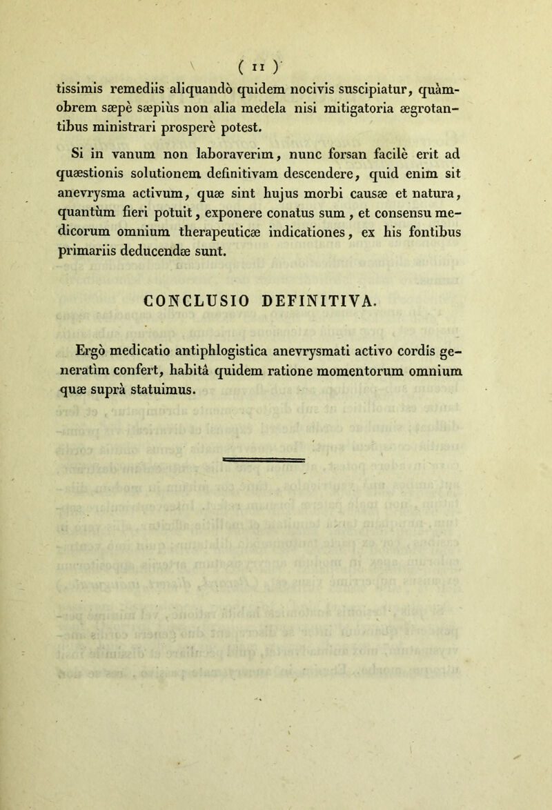 tissimis remediis aliquando quidem nocivis suscipiatur, quam- obrem saepe saepius non alia medela nisi mitigatoria aegrotan- tibus ministrari prospere potest. Si in vanum non laboraverim, nunc forsan facile erit ad quaestionis solutionem definitivam descendere, quid enim sit anevrysma activum, quae sint hujus morbi causae et natura, quantum fieri potuit, exponere conatus sum , et consensu me- dicorum omnium therapeuticae indicationes, ex his fontibus primariis deducendae sunt. CONCLUSIO DEFINITIVA. Ergo medicatio antiphlogistica anevrysmati activo cordis ge- neratim confert, habita quidem ratione momentorum omnium quae supra statuimus.
