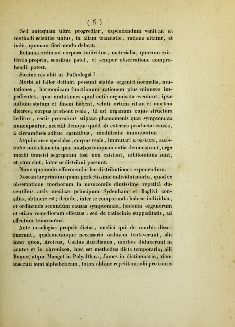 Sed antequam ultra progrediar, expendendum venit an ea methodi scientiae unius , in aliam translatio , ratione nitatur, et ind^, quonam fieri modo debeat. Botanici ordinant corpora individua, materialia, quorum exis- tentia propria, sensibus patet, et semper observatione compre- hendi potest. Siccinfe res abit in Pathologia ? Morbi ni fallor definiri possunt status organici normalis , mu- tationes , harmonicam functionum rationem plus minusve im- pedientes , quae mutationes apud entia organisata eveniunt, ipsae initium statum et finem habent, veluti ortum vitam et mortem diceres ; corpus praebent reale , id est organum cujus structura laeditur , certis procedunt stipatae phaenomenis quae symptomata nuncupantur, accedit denique quod ab externis productae causis, a circumfusis adhuc agentibus , modificatae immutantur. Atqui causae speciales, corpus reale, immutari proprietas, essen- tialia sunt elementa quae morbos tanquam entia demonstrant, ergo morbi tametsi segregatim ipsi non existant, nihilominus sunt, et ciim sint, inter se distribui possunt. INunc quomodo efformendae hae distributiones exponendum. Woscanturprimum quam perfectissimi individui morbi, quod ex observatione morborum in nosocomiis diutissimi repetita du- centibus artis medicae principum Sydenham et Baglivi con- siliis , obtinere est; deinde, inter se comparanda habeas individua, et ordinanda secundum causas symptomata, laesiones organorum et etiam remediorum effectus : sed de ratiocinio suppeditatis, ad effectum transeamus. Ante nosologias proprii dictas, medici qui de morbis disse- ruerunt , qualemcumque necessario ordinem tentaverunt, alii inter quos, Areteus, Caelius Aurelianus , morbos diduxerunt in acutos et in chronicos, haec est methodus dicta temporaria; alii Bonnet atque Manget in Polyalthaea, James in dictionnario, viam insecuti sunt alphabeticam , toties abhinc repetitam; alii pro causis