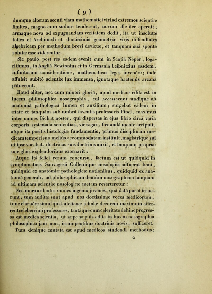 dumque alteram secuti Yiain mathematici viri ad extremos scientiae limites, magno cum sudore tenderent, novum ille iter aperuit; armaque nova ad expugnandam veritatem dedit, ita ut insolutae toties et Archimedi et doctissimis geometriae viris difficultates algebricam per methodum brevi devictae, et tanquam sua sponte solutae esse viderentur. Sic paulo post res eadem evenit cum in Scotia Neper, loga- rithmos, in Anglia Newtonius et in Germania Leibnitzius easdem, infinitorum consideratione, mathematicas leges invenere; inde affulsit subito scientiae lux immensa, ignotaque hactenus arcana patuerunt. Haud aliter, nec cum minori gloria, apud medicos edita est in lucem philosophica nosographia , cui accesservint undique ab anatomia pathologica lumen et auxilium; surgebat eadem in aetate et tanquam sub umbra faventis professoris Pinei, maximus inter omnes Bichat noster, qui dispersas in ejus libro circa varia corporis systemata sententias, vir sagax, foecunda naente arripuit, atque ita positis histologiae fundamentis, primus disciplinam me- dicamtempori suo melius accommodatam instituit, magistrique sui ut ipse vocabat, doctrinas suis doctrinis auxit, ettanquain propriae suae gloriae splendoribus exornavit; Atque ita felici rerum concursu, factum est ut quidquid in symptomaticis Sauvagesii Culleniique nosologiis adfuerat boni, quidquid ex anatomiae pathologicae notionibus , quidquid ex ana- tomia generali, ad philosophicam demiim nosographiam tanquam ad ultimam scientiae nosologicae metam reverteretur : Nec mora ardentes omnes ingenio juvenes, qua data porta irrue- rimt; tum auditae sunt apud nos doctissimae voces medicorum, tunc claruere simul quiLutelianae scholae decorem maximum affer- rentceleberrimi professores, tantaque cum celeritate dehinc progres- sa est medica scientia, ut saepe saepius edita in lucem nosographia philosophica jam non, irrumpentibus doctrinis novis, sufficeret. Tum denique mutata est apud medicos studendi methodus; 2