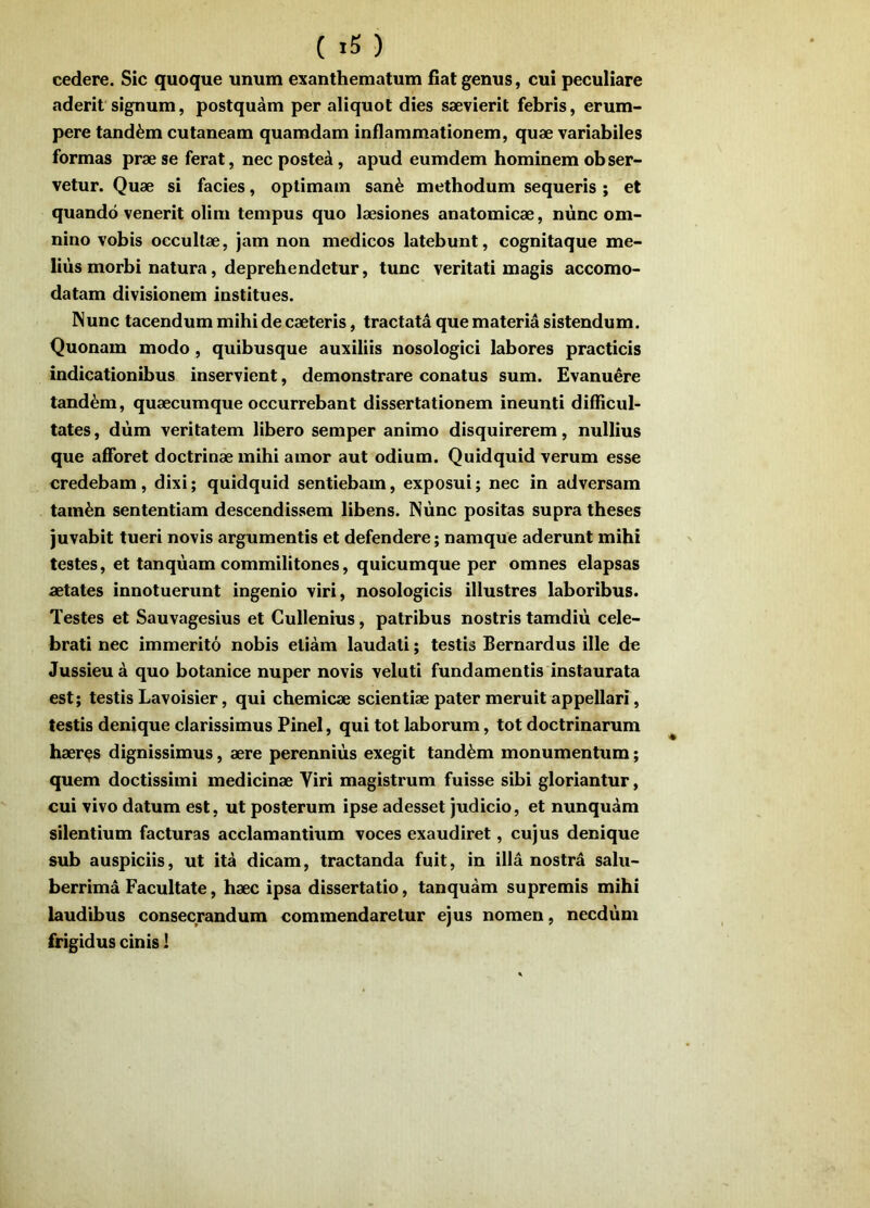 cedere. Sic quoque unum exanthematum fiat genus, cui peculiare aderit signum, postquam per aliquot dies saevierit febris, erum- pere tandem cutaneam quamdam inflammationem, quae variabiles formas prae se ferat, nec posted, apud eumdem hominem obser- vetur. Quae si facies, optimam san^ methodum sequeris ; et quando venerit olim tempus quo laesiones anatomicae, niinc om- nino vobis occultae, jam non medicos latebunt, cognitaque me- lius morbi natura, deprehendetur, tunc veritati magis accomo- datam divisionem institues. Nunc tacendum mihi de caeteris, tractata que materia sistendum. Quonam modo, quibusque auxiliis nosologici labores practicis indicationibus inservient, demonstrare conatus sum. Evanuere tandem, quaecumque occurrebant dissertationem ineunti difficul- tates, dum veritatem libero semper animo disquirerem, nullius que afibret doctrinae mihi amor aut odium. Quidquid verum esse credebam , dixi; quidquid sentiebam, exposui; nec in adversam tain^n sententiam descendissem libens. Nunc positas supra theses juvabit tueri novis argumentis et defendere; namque aderunt mihi testes, et tanqiiam commilitones, quicumque per omnes elapsas aetates innotuerunt ingenio viri, nosologicis illustres laboribus. Testes et Sauvagesius et Cullenius, patribus nostris tamdiu cele- brati nec immerito nobis etiam laudati; testis Bernardus ille de Jussieud quo botanice nuper novis veluti fundamentis instaurata est; testis Lavoisier, qui cbemicae scientiae pater meruit appellari, testis denique clarissimus Pinei, qui tot laborum, tot doctrinarum haeres dignissimus, aere perennius exegit tandem monumentum; quem doctissimi medicinae Viri magistrum fuisse sibi gloriantur, cui vivo datum est, ut posterum ipse adesset judicio, et nunquam silentium facturas acclamanthim voces exaudiret, cujus denique sub auspiciis, ut ita dicam, tractanda fuit, in illa nostra salu- berrima Facultate, haec ipsa dissertatio, tanquam supremis mihi laudibus consecrandum commendaretur ejus nomen, necdum frigidus cinis I